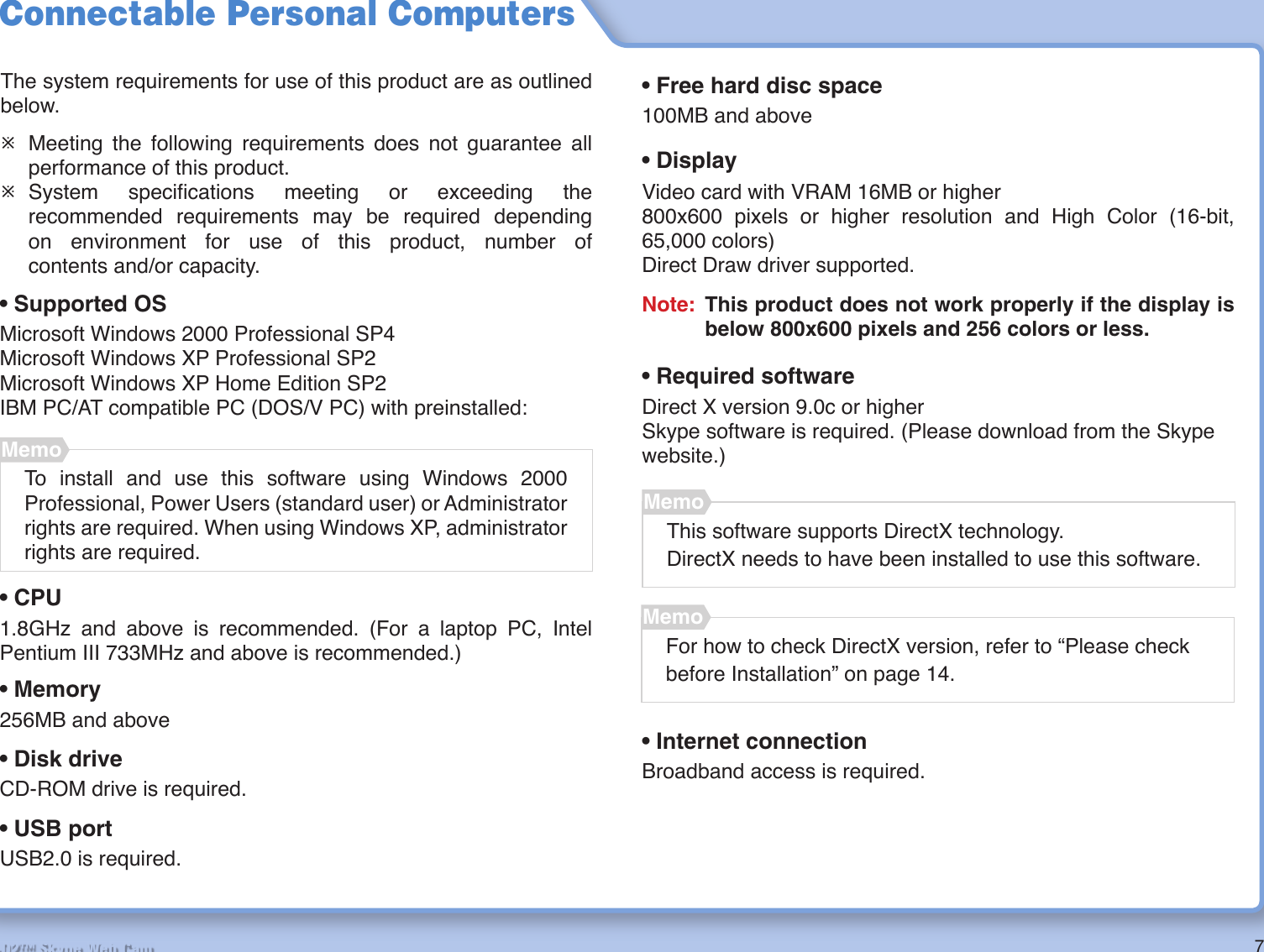 7R2-D2™ Skype Web CamConnectable Personal ComputersThe system requirements for use of this product are as outlined below.¯  Meeting the following requirements does not guarantee all performance of this product.¯ System  speciﬁ cations meeting or exceeding the recommended requirements may be required dependingon environment for use of this product, number of contents and/or capacity.MemoThis software supports DirectX technology.DirectX needs to have been installed to use this software.• Supported OSMicrosoft Windows 2000 Professional SP4Microsoft Windows XP Professional SP2Microsoft Windows XP Home Edition SP2IBM PC/AT compatible PC (DOS/V PC) with preinstalled:MemoTo install and use this software using Windows 2000 Professional, Power Users (standard user) or Administrator rights are required. When using Windows XP, administrator rights are required.• CPU1.8GHz and above is recommended. (For a laptop PC, Intel Pentium III 733MHz and above is recommended.)• Memory256MB and above• Disk driveCD-ROM drive is required.• Free hard disc space100MB and above• DisplayVideo card with VRAM 16MB or higher800x600 pixels or higher resolution and High Color (16-bit, 65,000 colors)Direct Draw driver supported.Note:  This product does not work properly if the display is below 800x600 pixels and 256 colors or less.• Required softwareDirect X version 9.0c or higherSkype software is required. (Please download from the Skype website.)MemoFor how to check DirectX version, refer to “Please check before Installation” on page 14.• USB portUSB2.0 is required.• Internet connectionBroadband access is required.