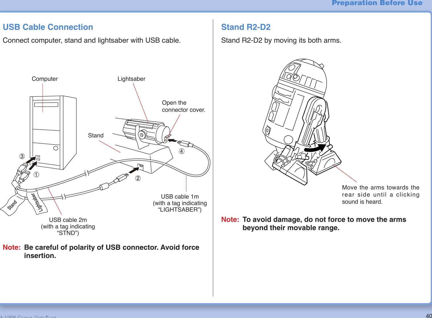 40R2-D2™ Skype Web CamUSB Cable ConnectionConnect computer, stand and lightsaber with USB cable.Note: Be careful of polarity of USB connector. Avoid force insertion.Stand R2-D2Stand R2-D2 by moving its both arms.Move the arms towards the rear side until a clicking sound is heard.Note: To avoid damage, do not force to move the arms beyond their movable range.Preparation Before Use1324Computer LightsaberOpen the connector cover.StandUSB cable 2m(with a tag indicating “STND”)USB cable 1m(with a tag indicating “LIGHTSABER”)