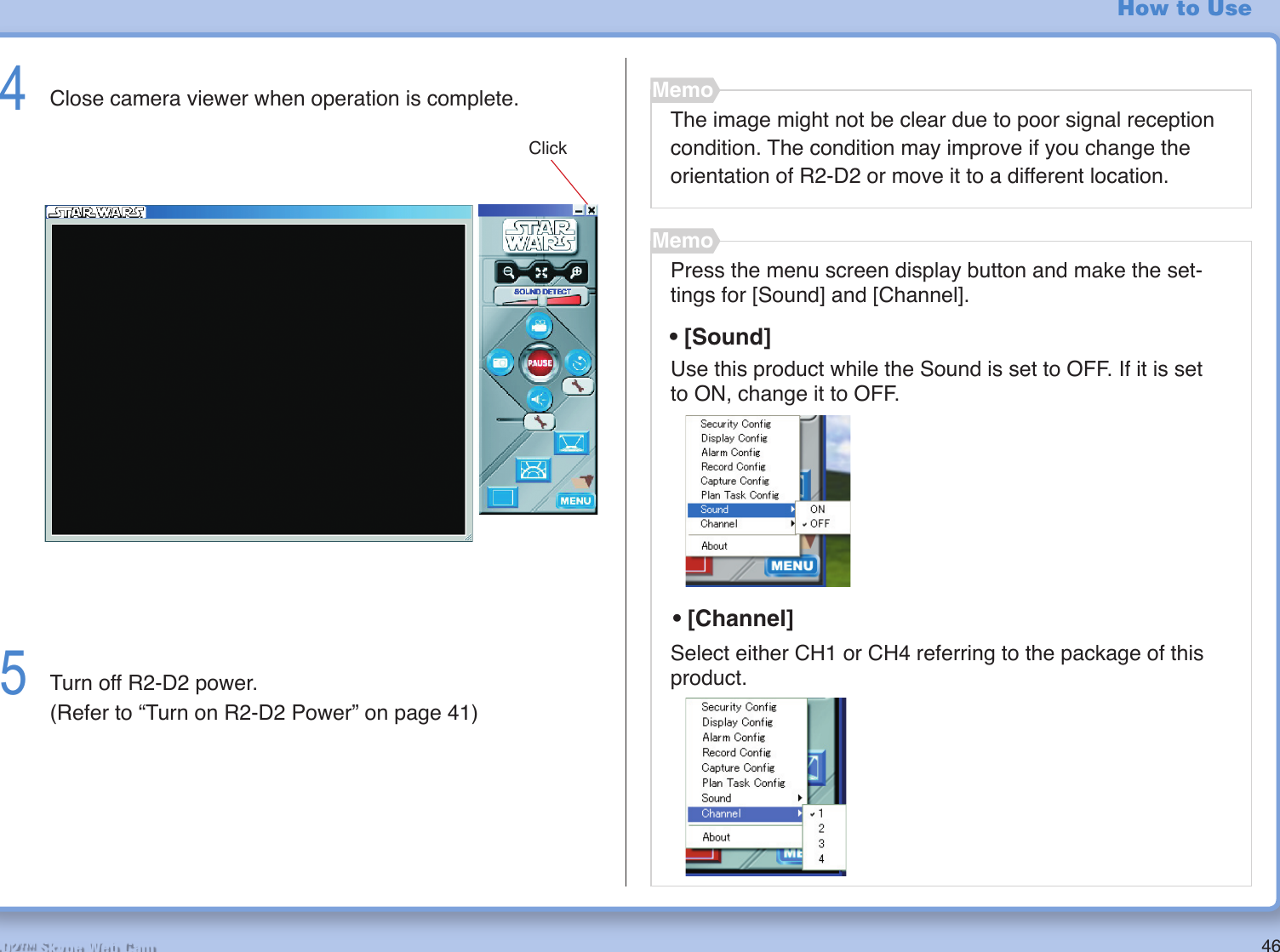 46R2-D2™ Skype Web CamHow to Use4  Close camera viewer when operation is complete.5  Turn off R2-D2 power.  (Refer to “Turn on R2-D2 Power” on page 41)ClickThe image might not be clear due to poor signal reception condition. The condition may improve if you change the orientation of R2-D2 or move it to a different location.MemoPress the menu screen display button and make the set-tings for [Sound] and [Channel].MemoUse this product while the Sound is set to OFF. If it is set to ON, change it to OFF.Select either CH1 or CH4 referring to the package of this product.• [Channel]• [Sound]