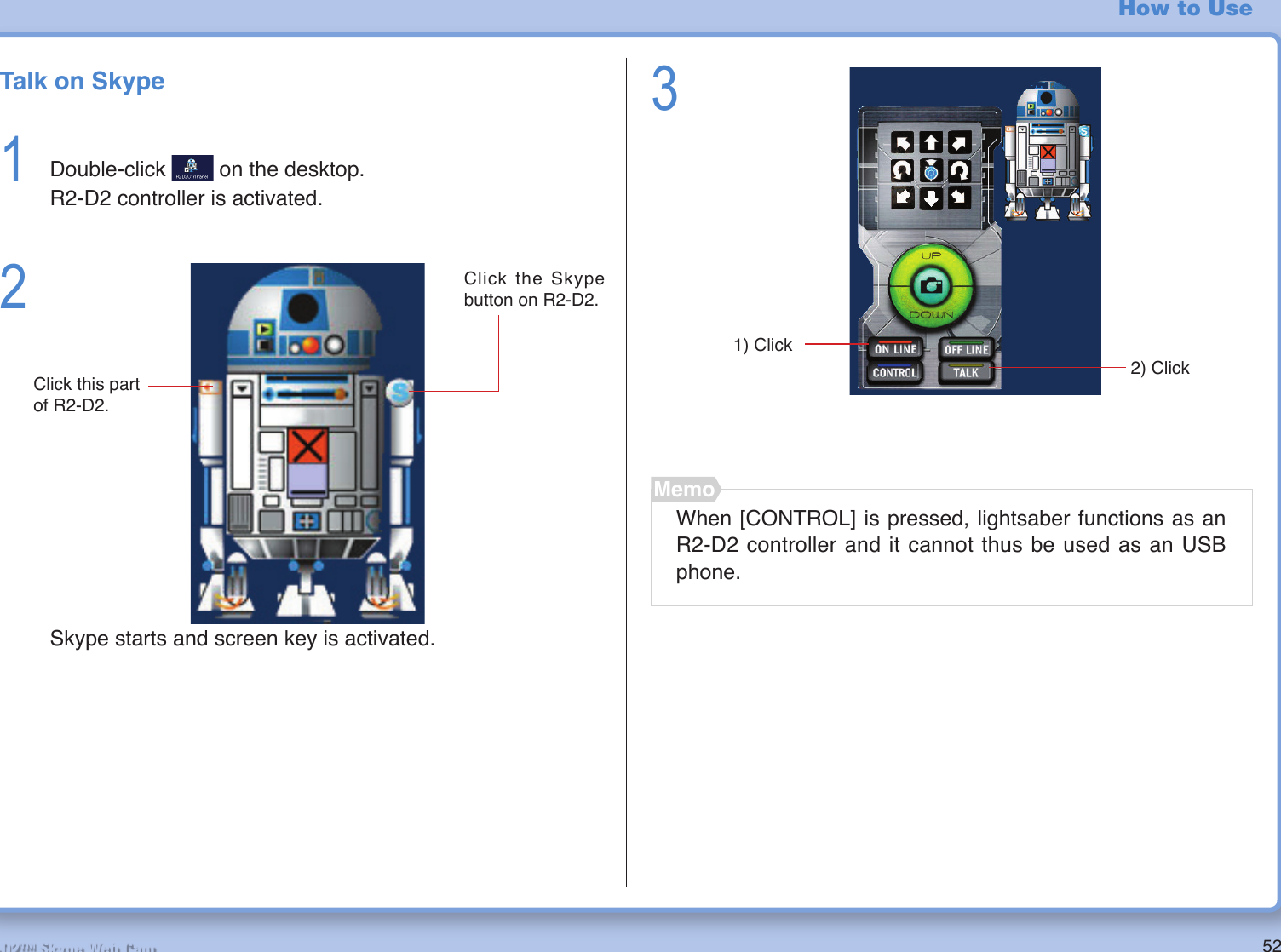 52R2-D2™ Skype Web Cam How to UseTalk on Skype1  Double-click   on the desktop.  R2-D2 controller is activated.23When [CONTROL] is pressed, lightsaber functions as an R2-D2 controller and it cannot thus be used as an USB phone.MemoSkype starts and screen key is activated.Click this part of R2-D2.Click the Skype button on R2-D2.2) Click1) Click