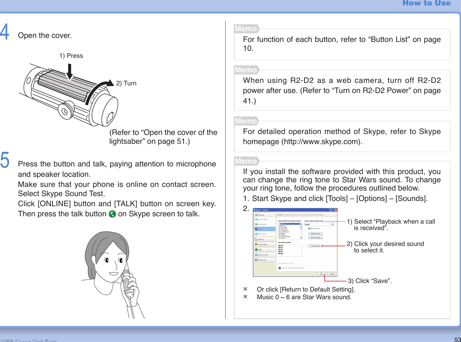 53R2-D2™ Skype Web Cam4  Open the cover.5  Press the button and talk, paying attention to microphone and speaker location.Make sure that your phone is online on contact screen. Select Skype Sound Test.Click [ONLINE] button and [TALK] button on screen key. Then press the talk button   on Skype screen to talk.For function of each button, refer to “Button List” on page 10.MemoWhen using R2-D2 as a web camera, turn off R2-D2 power after use. (Refer to “Turn on R2-D2 Power” on page 41.)MemoFor detailed operation method of Skype, refer to Skype homepage (http://www.skype.com).MemoHow to Use1) Press2) TurnIf you install the software provided with this product, you can change the ring tone to Star Wars sound. To change your ring tone, follow the procedures outlined below.1. Start Skype and click [Tools] – [Options] – [Sounds].2.¯  Or click [Return to Default Setting].¯  Music 0 ~ 6 are Star Wars sound.Memo(Refer to “Open the cover of the lightsaber” on page 51.)3) Click “Save”.1) Select “Playback when a call        is received”.2) Click your desired sound      to select it.  