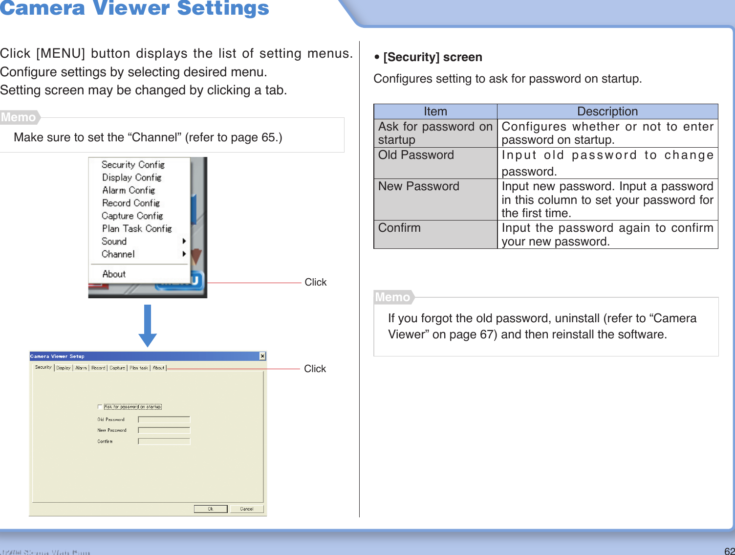 62R2-D2™ Skype Web CamCamera Viewer SettingsClick [MENU] button displays the list of setting menus. Conﬁ gure settings by selecting desired menu.Setting screen may be changed by clicking a tab.• [Security] screenConﬁ gures setting to ask for password on startup.Item DescriptionAsk for password on startupConfigures whether or not to enter password on startup.Old Password Input old password to change password.New Password Input new password. Input a password in this column to set your password for the ﬁ rst time.Conﬁ rm Input the password again to confirm your new password.ClickClickMake sure to set the “Channel” (refer to page 65.)MemoIf you forgot the old password, uninstall (refer to “Camera Viewer” on page 67) and then reinstall the software.Memo