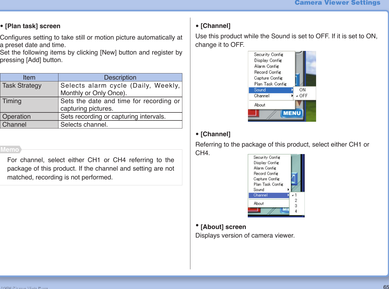 65R2-D2™ Skype Web Cam• [Plan task] screenConﬁ gures setting to take still or motion picture automatically at a preset date and time.Set the following items by clicking [New] button and register by pressing [Add] button.Item DescriptionTask Strategy Selects alarm cycle (Daily, Weekly, Monthly or Only Once).Timing Sets the date and time for recording or capturing pictures.Operation Sets recording or capturing intervals.Channel Selects channel.Camera Viewer Settings• [Channel]Use this product while the Sound is set to OFF. If it is set to ON, change it to OFF.• [Channel]Referring to the package of this product, select either CH1 or CH4.• [About] screenDisplays version of camera viewer.For channel, select either CH1 or CH4 referring to the package of this product. If the channel and setting are not matched, recording is not performed.Memo