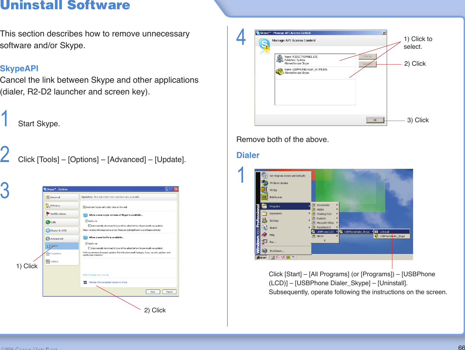 66R2-D2™ Skype Web CamUninstall SoftwareThis section describes how to remove unnecessary software and/or Skype.SkypeAPICancel the link between Skype and other applications (dialer, R2-D2 launcher and screen key).1  Start Skype.2  Click [Tools] – [Options] – [Advanced] – [Update].3 2) Click1) Click4 Remove both of the above.3) Click2) Click1) Click to select.Dialer1 Click [Start] – [All Programs] (or [Programs]) – [USBPhone (LCD)] – [USBPhone Dialer_Skype] – [Uninstall]. Subsequently, operate following the instructions on the screen.