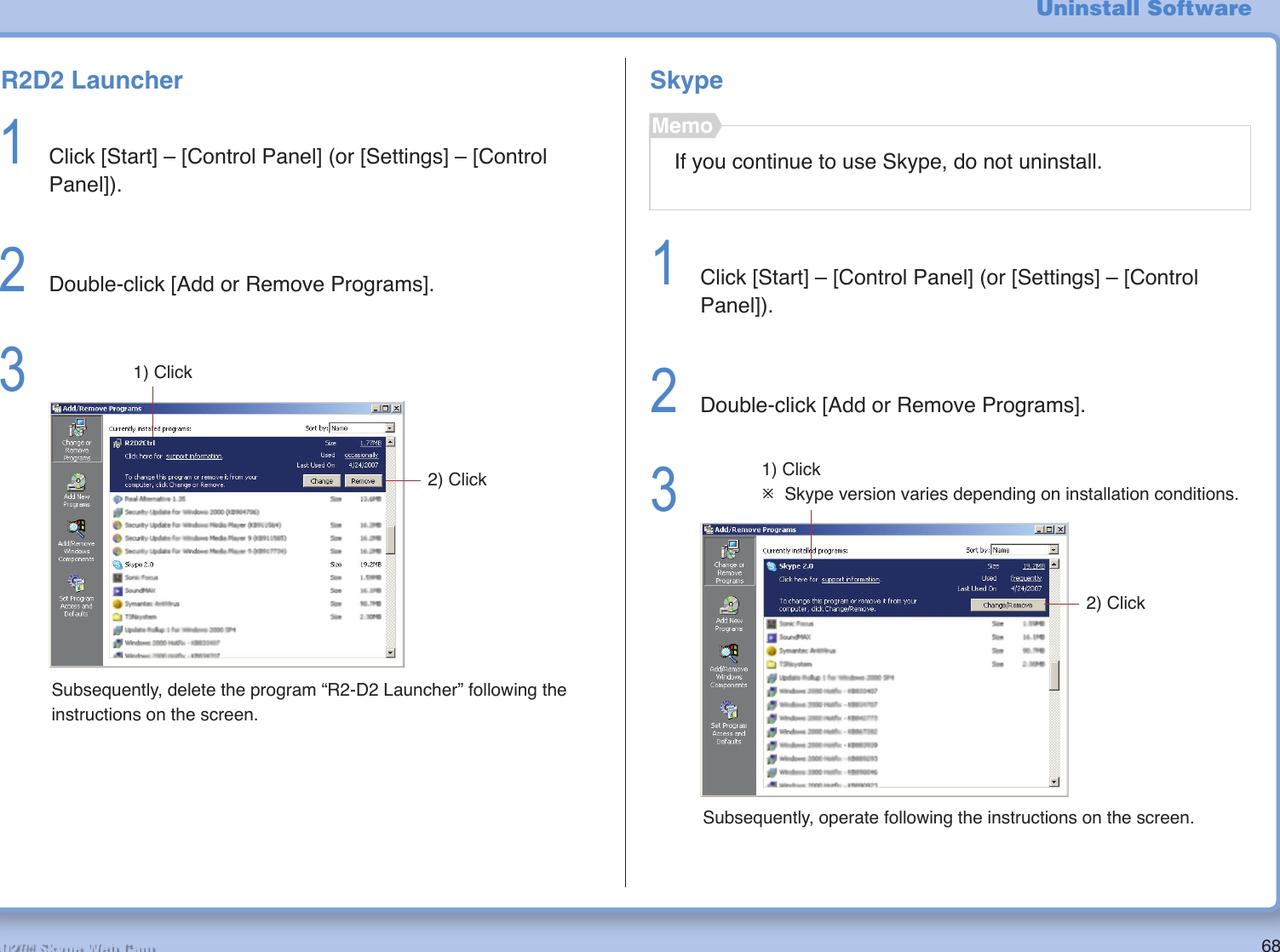 68R2-D2™ Skype Web CamUninstall SoftwareR2D2 Launcher1  Click [Start] – [Control Panel] (or [Settings] – [Control Panel]).2  Double-click [Add or Remove Programs].3 2) Click1) ClickSubsequently, delete the program “R2-D2 Launcher” following the instructions on the screen.SkypeIf you continue to use Skype, do not uninstall.Memo1  Click [Start] – [Control Panel] (or [Settings] – [Control Panel]).2  Double-click [Add or Remove Programs].3 2) Click1) Click¯ Skype version varies depending on installation conditions.Subsequently, operate following the instructions on the screen.