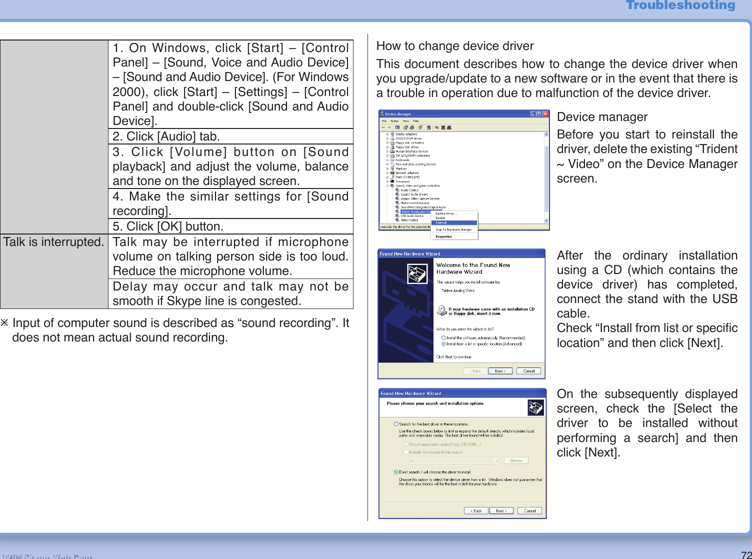 72R2-D2™ Skype Web Cam1. On Windows, click [Start] – [Control Panel] – [Sound, Voice and Audio Device] – [Sound and Audio Device]. (For Windows 2000), click [Start] – [Settings] – [Control Panel] and double-click [Sound and Audio Device].2. Click [Audio] tab.3. Click [Volume] button on [Sound playback] and adjust the volume, balance and tone on the displayed screen.4. Make the similar settings for [Sound recording].5. Click [OK] button.Talk is interrupted. Talk may be interrupted if microphone volume on talking person side is too loud. Reduce the microphone volume.Delay may occur and talk may not be smooth if Skype line is congested.¯ Input of computer sound is described as “sound recording”. It does not mean actual sound recording.How to change device driver This document describes how to change the device driver when you upgrade/update to a new software or in the event that there is a trouble in operation due to malfunction of the device driver.Device managerBefore you start to reinstall the driver, delete the existing “Trident ~ Video” on the Device Manager screen.After the ordinary installation using a CD (which contains the device driver) has completed, connect the stand with the USB cable.Check “Install from list or speciﬁ c location” and then click [Next].On the subsequently displayed screen, check the [Select the driver to be installed without performing a search] and then click [Next].Troubleshooting