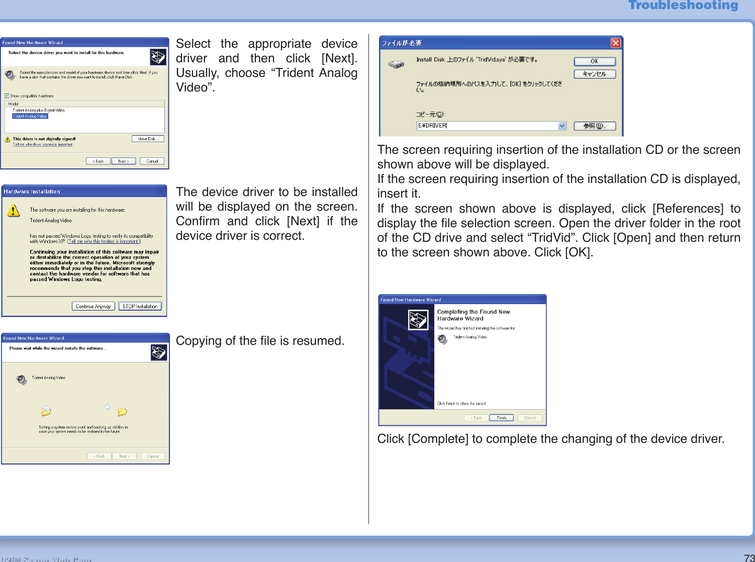 73R2-D2™ Skype Web CamThe screen requiring insertion of the installation CD or the screen shown above will be displayed.If the screen requiring insertion of the installation CD is displayed, insert it.If the screen shown above is displayed, click [References] to display the ﬁ le selection screen. Open the driver folder in the root of the CD drive and select “TridVid”. Click [Open] and then return to the screen shown above. Click [OK].TroubleshootingSelect the appropriate device driver and then click [Next]. Usually, choose “Trident Analog Video”.The device driver to be installed will be displayed on the screen. Conﬁ rm and click [Next] if the device driver is correct.Copying of the ﬁ le is resumed.Click [Complete] to complete the changing of the device driver.