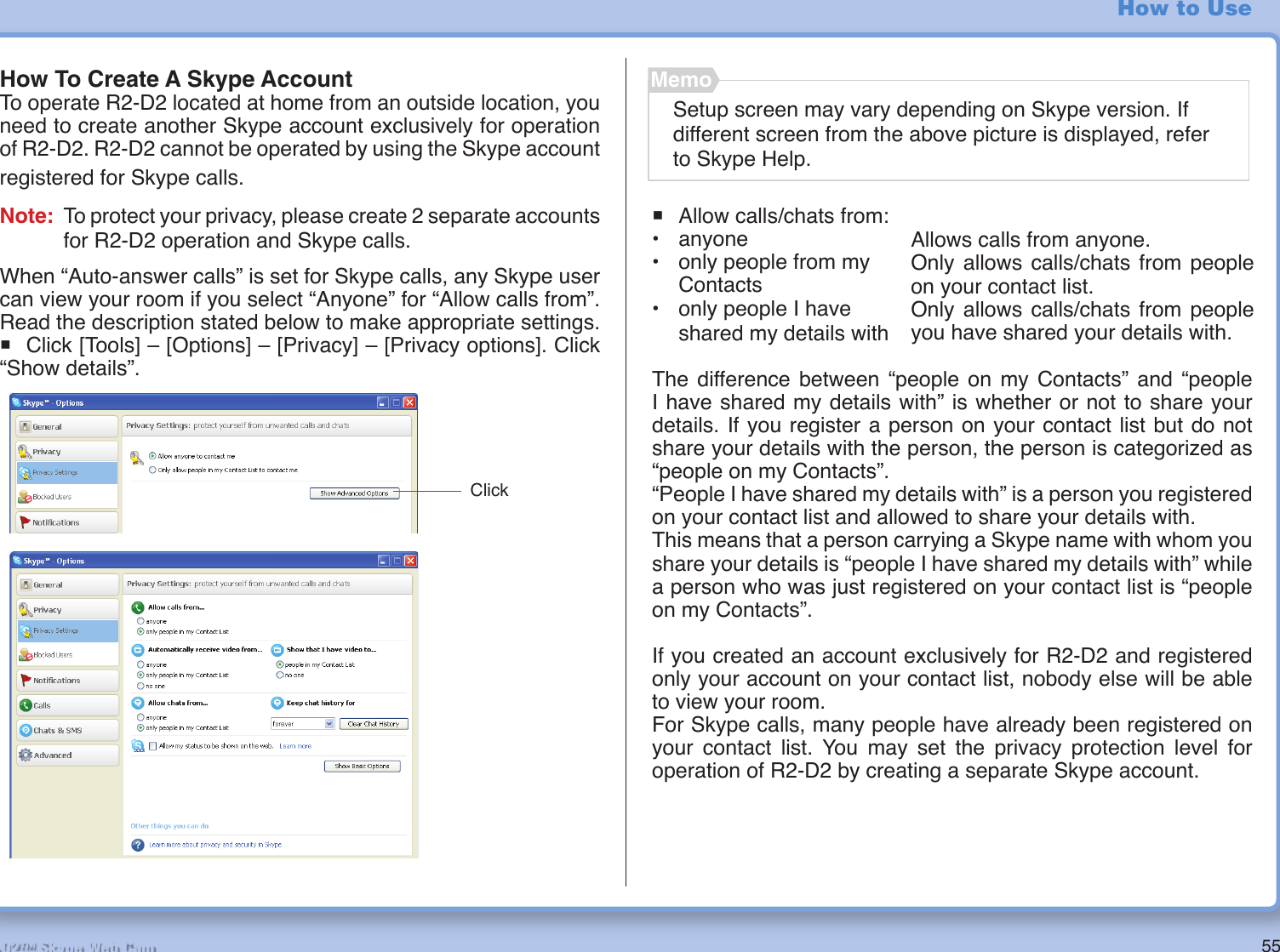 55R2-D2™ Skype Web CamHow to UseHow To Create A Skype AccountTo operate R2-D2 located at home from an outside location, you need to create another Skype account exclusively for operation of R2-D2. R2-D2 cannot be operated by using the Skype account registered for Skype calls.Note:  To protect your privacy, please create 2 separate accounts for R2-D2 operation and Skype calls.When “Auto-answer calls” is set for Skype calls, any Skype user can view your room if you select “Anyone” for “Allow calls from”. Read the description stated below to make appropriate settings.° Click [Tools] – [Options] – [Privacy] – [Privacy options]. Click “Show details”.Setup screen may vary depending on Skype version. If different screen from the above picture is displayed, refer to Skype Help.Memo° Allow calls/chats from:• anyone•  only people from my Contacts•  only people I have shared my details withThe difference between “people on my Contacts” and “people I have shared my details with” is whether or not to share your details. If you register a person on your contact list but do not share your details with the person, the person is categorized as “people on my Contacts”. “People I have shared my details with” is a person you registered on your contact list and allowed to share your details with.This means that a person carrying a Skype name with whom you share your details is “people I have shared my details with” while a person who was just registered on your contact list is “people on my Contacts”.If you created an account exclusively for R2-D2 and registered only your account on your contact list, nobody else will be able to view your room.For Skype calls, many people have already been registered on your contact list. You may set the privacy protection level for operation of R2-D2 by creating a separate Skype account.Allows calls from anyone.Only allows calls/chats from people on your contact list.Only allows calls/chats from people you have shared your details with.Click