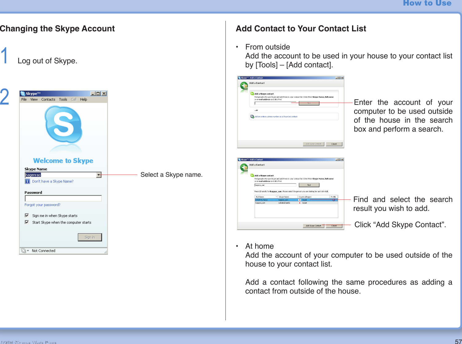 57R2-D2™ Skype Web CamHow to UseChanging the Skype Account1  Log out of Skype.2 Add Contact to Your Contact List• From outside  Add the account to be used in your house to your contact list by [Tools] – [Add contact].Select a Skype name.• At home  Add the account of your computer to be used outside of the house to your contact list.  Add a contact following the same procedures as adding a contact from outside of the house.Enter the account of your computer to be used outside of the house in the search box and perform a search.Find and select the search result you wish to add.Click “Add Skype Contact”.