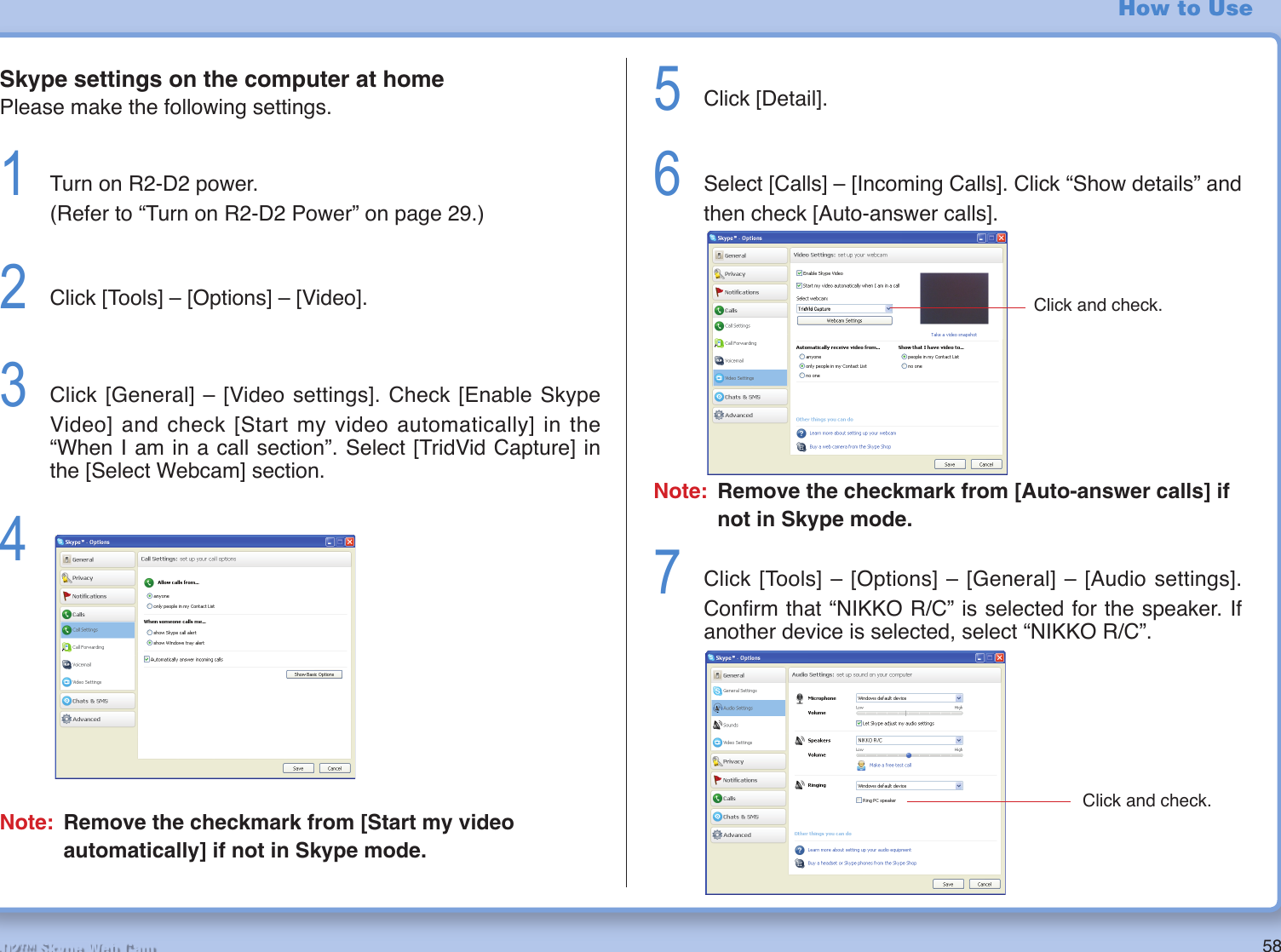 58R2-D2™ Skype Web CamHow to UseSkype settings on the computer at homePlease make the following settings.1  Turn on R2-D2 power. (Refer to “Turn on R2-D2 Power” on page 29.)2  Click [Tools] – [Options] – [Video].3  Click [General] – [Video settings]. Check [Enable Skype Video] and check [Start my video automatically] in the “When I am in a call section”. Select [TridVid Capture] in the [Select Webcam] section.4 Note: Remove the checkmark from [Start my video automatically] if not in Skype mode.5  Click [Detail].6  Select [Calls] – [Incoming Calls]. Click “Show details” and then check [Auto-answer calls].Note: Remove the checkmark from [Auto-answer calls] if not in Skype mode.7  Click [Tools] – [Options] – [General] – [Audio settings]. Conﬁ rm that “NIKKO R/C” is selected for the speaker. If another device is selected, select “NIKKO R/C”.Click and check.Click and check.