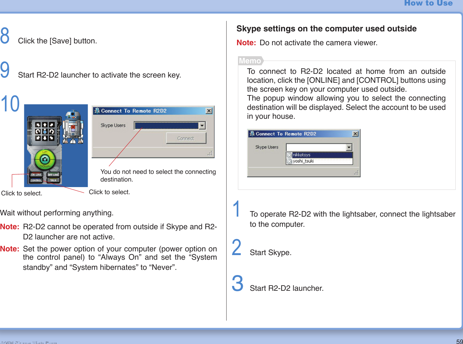 59R2-D2™ Skype Web CamHow to Use8  Click the [Save] button. 9  Start R2-D2 launcher to activate the screen key.10 Wait without performing anything.Note:  R2-D2 cannot be operated from outside if Skype and R2-D2 launcher are not active.Note: Set the power option of your computer (power option on the control panel) to “Always On” and set the “System standby” and “System hibernates” to “Never”.Skype settings on the computer used outsideNote:  Do not activate the camera viewer.To connect to R2-D2 located at home from an outside location, click the [ONLINE] and [CONTROL] buttons using the screen key on your computer used outside. The popup window allowing you to select the connecting destination will be displayed. Select the account to be used in your house.Memo1  To operate R2-D2 with the lightsaber, connect the lightsaber to the computer.2  Start Skype.3 Start R2-D2 launcher.You do not need to select the connecting destination.Click to select.Click to select.