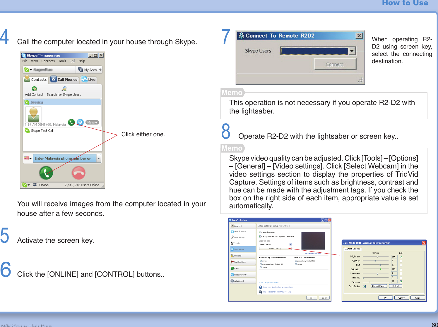60R2-D2™ Skype Web CamHow to Use4  Call the computer located in your house through Skype.  You will receive images from the computer located in your house after a few seconds.5  Activate the screen key.6 Click the [ONLINE] and [CONTROL] buttons..78  Operate R2-D2 with the lightsaber or screen key..This operation is not necessary if you operate R2-D2 with the lightsaber.MemoWhen operating R2-D2 using screen key, select the connecting destination.Click either one.Skype video quality can be adjusted. Click [Tools] – [Options] – [General] – [Video settings]. Click [Select Webcam] in the video settings section to display the properties of TridVid Capture. Settings of items such as brightness, contrast and hue can be made with the adjustment tags. If you check the box on the right side of each item, appropriate value is set automatically.Memo