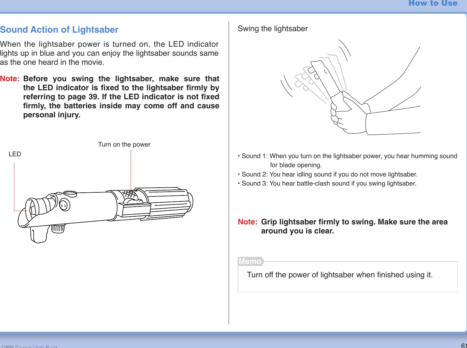 61R2-D2™ Skype Web CamHow to UseSound Action of LightsaberWhen the lightsaber power is turned on, the LED indicator lights up in blue and you can enjoy the lightsaber sounds same as the one heard in the movie.Turn on the power• Sound 1: When you turn on the lightsaber power, you hear humming sound         for blade opening.• Sound 2: You hear idling sound if you do not move lightsaber.• Sound 3: You hear battle-clash sound if you swing lightsaber.Note: Grip lightsaber ﬁ rmly to swing. Make sure the area around you is clear.Turn off the power of lightsaber when ﬁ nished using it.MemoSwing the lightsaberLEDNote: Before you swing the lightsaber, make sure that the LED indicator is ﬁ xed to the lightsaber ﬁ rmly by referring to page 39. If the LED indicator is not ﬁ xed ﬁ rmly, the batteries inside may come off and cause personal injury.