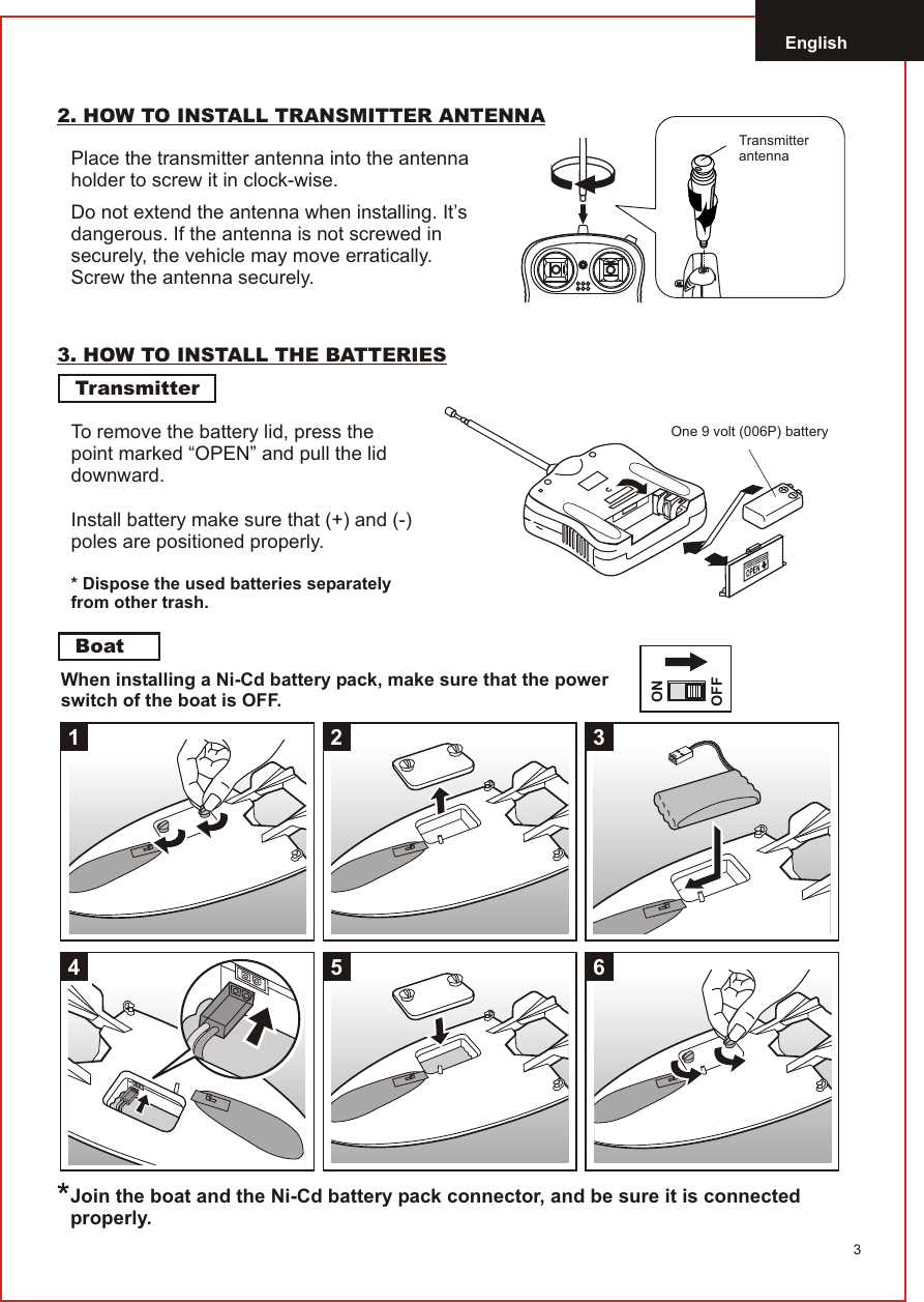 English32. HOW TO INSTALL TRANSMITTER ANTENNAPlace the transmitter antenna into the antenna holder to screw it in clock-wise.Do not extend the antenna when installing. It’s dangerous. If the antenna is not screwed in securely, the vehicle may move erratically. Screw the antenna securely.3. HOW TO INSTALL THE BATTERIESTransmitterBoatWhen installing a Ni-Cd battery pack, make sure that the power switch of the boat is OFF.Install battery make sure that (+) and (-) poles are positioned properly.* Dispose the used batteries separately from other trash.Join the boat and the Ni-Cd battery pack connector, and be sure it is connected properly.To remove the battery lid, press thepoint marked “OPEN” and pull the liddownward.One 9 volt (006P) batteryTransmitter antenna1345 62ONOFF