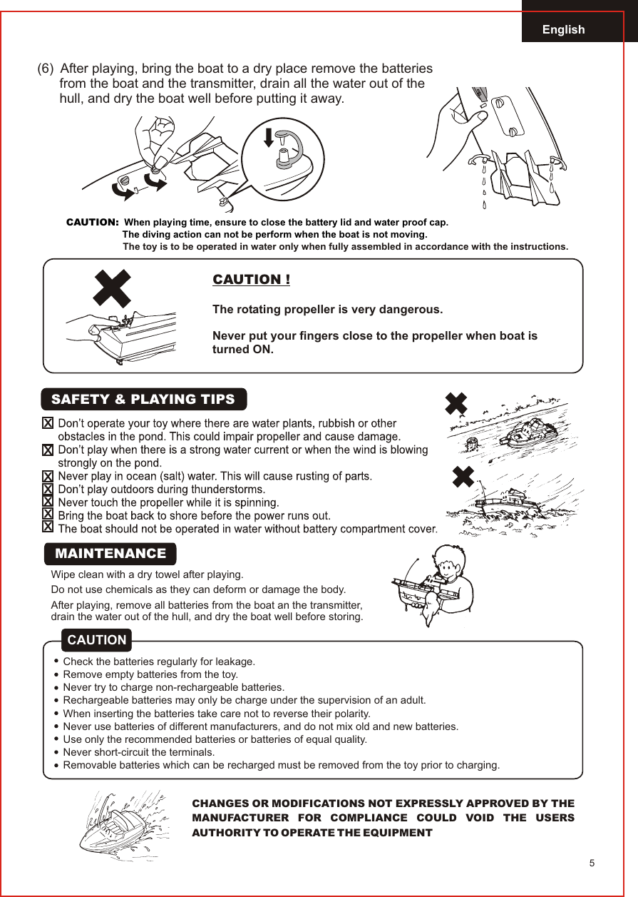 English5CAUTION !The rotating propeller is very dangerous.Never put your fingers close to the propeller when boat isturned ON.Wipe clean with a dry towel after playing.Do not use chemicals as they can deform or damage the body.After playing, remove all batteries from the boat an the transmitter,drain the water out of the hull, and dry the boat well before storing.CHANGES OR MODIFICATIONS NOT EXPRESSLY APPROVED BY THE MANUFACTURER FOR COMPLIANCE COULD VOID THE USERS AUTHORITY TO OPERATE THE EQUIPMENTSAFETY &amp; PLAYING TIPSCAUTIONCheck the batteries regularly for leakage.Remove empty batteries from the toy.Never try to charge non-rechargeable batteries.Rechargeable batteries may only be charge under the supervision of an adult.When inserting the batteries take care not to reverse their polarity.Never use batteries of different manufacturers, and do not mix old and new batteries.Use only the recommended batteries or batteries of equal quality.Never short-circuit the terminals.Removable batteries which can be recharged must be removed from the toy prior to charging.MAINTENANCE(6)  After playing, bring the boat to a dry place remove the batteries       from the boat and the transmitter, drain all the water out of the      hull, and dry the boat well before putting it away.           CAUTION:  When playing time, ensure to close the battery lid and water proof cap.                     The diving action can not be perform when the boat is not moving.The toy is to be operated in water only when fully assembled in accordance with the instructions.