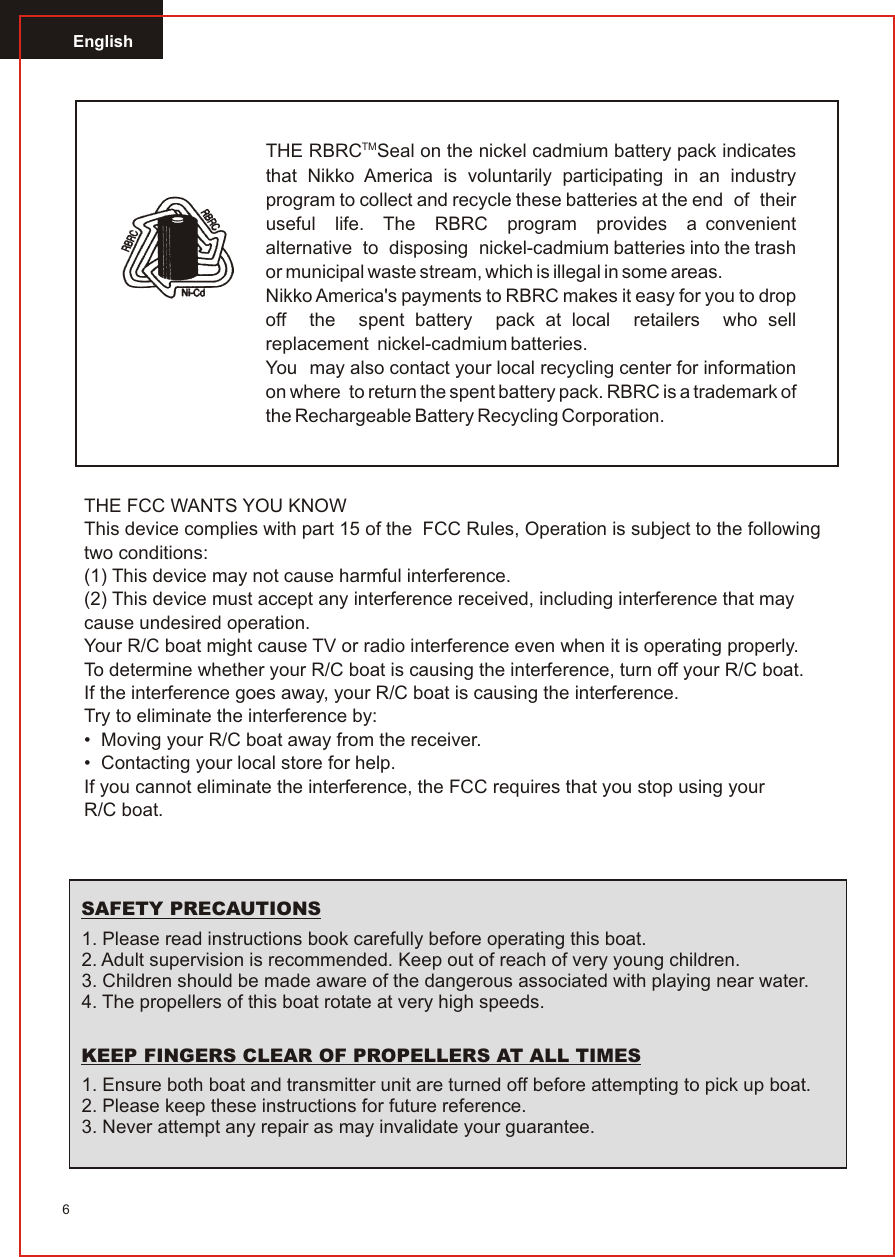 English6TMTHE RBRC Seal on the nickel cadmium battery pack indicates that Nikko America is voluntarily participating in an industry program to collect and recycle these batteries at the end  of  their  useful  life.  The  RBRC  program  provides  a convenient  alternative  to  disposing  nickel-cadmium batteries into the trash or municipal waste stream, which is illegal in some areas.Nikko America&apos;s payments to RBRC makes it easy for you to drop off  the  spent battery  pack at local  retailers  who sell replacement  nickel-cadmium batteries.You  may also contact your local recycling center for information on where  to return the spent battery pack. RBRC is a trademark of the Rechargeable Battery Recycling Corporation.THE FCC WANTS YOU KNOWThis device complies with part 15 of the  FCC Rules, Operation is subject to the following two conditions:(1) This device may not cause harmful interference.(2) This device must accept any interference received, including interference that may cause undesired operation.Your R/C boat might cause TV or radio interference even when it is operating properly.To determine whether your R/C boat is causing the interference, turn off your R/C boat.If the interference goes away, your R/C boat is causing the interference.Try to eliminate the interference by:•  Moving your R/C boat away from the receiver.•  Contacting your local store for help.If you cannot eliminate the interference, the FCC requires that you stop using yourR/C boat.1. Please read instructions book carefully before operating this boat.2. Adult supervision is recommended. Keep out of reach of very young children.3. Children should be made aware of the dangerous associated with playing near water.4. The propellers of this boat rotate at very high speeds.1. Ensure both boat and transmitter unit are turned off before attempting to pick up boat. 2. Please keep these instructions for future reference.3. Never attempt any repair as may invalidate your guarantee.SAFETY PRECAUTIONSKEEP FINGERS CLEAR OF PROPELLERS AT ALL TIMES