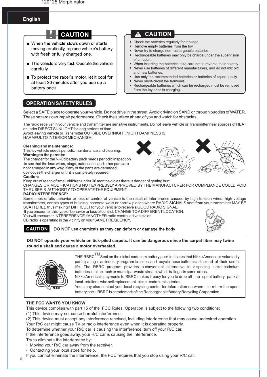 English6DO NOT operate your vehicle on tick-piled carpets. It can be dangerous since the carpet fiber may twine round a shaft and cause a motor overheated.TMTHE RBRC Seal on the nickel cadmium battery pack indicates that Nikko America is voluntarily participating in an industry program to collect and recycle these batteries at the end  of  their  useful  life.  The  RBRC  program  provides  a convenient  alternative  to  disposing  nickel-cadmium batteries into the trash or municipal waste stream, which is illegal in some areas.Nikko America&apos;s payments to RBRC makes it easy for you to drop off  the  spent battery  pack at local  retailers  who sell replacement   nickel-cadmium batteries.You  may also contact your local recycling center for information on where  to return the spent battery pack. RBRC is a trademark of the Rechargeable Battery Recycling Corporation.THE FCC WANTS YOU KNOWThis device complies with part 15 of the  FCC Rules, Operation is subject to the following two conditions:(1) This device may not cause harmful interference.(2) This device must accept any interference received, including interference that may cause undesired operation.Your R/C car might cause TV or radio interference even when it is operating properly.To determine whether your R/C car is causing the interference, turn off your R/C car.If the interference goes away, your R/C car is causing the interference.Try to eliminate the interference by:•  Moving your R/C car away from the receiver.•  Contacting your local store for help.If you cannot eliminate the interference, the FCC requires that you stop using your R/C car.Select a SAFE place to operate your vehicle, Do not drive in the street. Avoid driving on SAND or through puddles of WATER. These hazards can impair performance. Check the surface ahead of you and watch for obstacles.The radio receiver in your vehicle and transmitter are sensitive instruments. Do not leave Vehicle or Transmitter near sources of HEAT or under DIRECT SUNLIGHT for long periods of time.Avoid leaving Vehicle or Transmitter OUTSIDE OVERNIGHT. NIGHT DAMPNESS ISHARMFUL TO INTERIOR MECHANISM.Cleaning and maintenance:This toy vehicle needs periodic maintenance and cleaning.Warning to the parents:The charger for the Ni-Cd battery pack needs periodic inspection to see that the lead wires, plugs, outer case, and other parts are not damaged in any way. If any of the parts are damaged, do not use the charger until it is completely repaired.Caution:Keep out of reach of small children under 36 months old as there is danger of getting hurt.CHANGES OR MODIFICATIONS NOT EXPRESSLY APPROVED BY THE MANUFACTURER FOR COMPLIANCE COULD VOID THE USER’S  AUTHORITY TO OPERATE THE EQUIPMENT.RADIO INTERFERENCE:Sometimes erratic behavior or loss of control of vehicle is the result of interference caused by high tension wires, high voltage transformers, certain types of building, concrete walls or narrow places where RADIO SIGNALS sent from your transmitter MAY BE SCATTERED thus making it DIFFICULT for your vehicle to receive a GOOD RADIO SIGNAL. If you encounter this type of behavior or loss of control, CHANGE TO A DIFFERENT LOCATION.You will encounter INTERFERENCE if ANOTHER radio controlled vehicle or CB radio is operating in the vicinity on your SAME FREQUENCY.           120125 Morph natorCheck the batteries regularly for leakage.Remove empty batteries from the toy.Never try to charge non-rechargeable batteries.Rechargeable batteries may only be charge under the supervision of an adult.When inserting the batteries take care not to reverse their polarity.Never use batteries of different manufacturers, and do not mix old and new batteries.Use only the recommended batteries or batteries of equal quality.Never short-circuit the terminals.Rechargeable batteries which can be recharged must be removed from the toy prior to charging.CAUTION