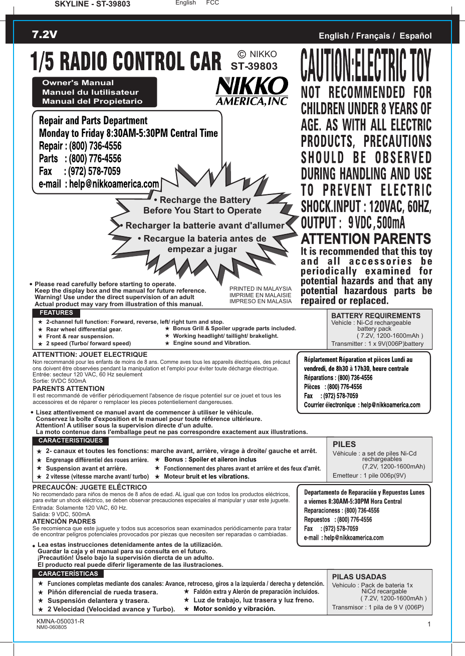 SKYLINE - ST-39803 English FCC2-channel full function: Forward, reverse, left/ right turn and stop.Rear wheel differential gear.Front &amp; rear suspension.2 speed (Turbo/ forward speed)Working headlight/ taillight/ brakelight.Engine sound and Vibration.2- canaux et toutes les fonctions: marche avant, arrière, virage à droite/ gauche et arrêt.Engrenage différentiel des roues arrière.Suspension avant et arrière.2 vitesse (vitesse marche avant/ turbo)Fonctionnement des phares avant et arrière et des feux d&apos;arrêt.Moteur bruit et les vibrations.Funciones completas mediante dos canales: Avance, retroceso, giros a la izquierda / derecha y detención.Piñón diferencial de rueda trasera.Suspensión delantera y trasera.2 Velocidad (Velocidad avance y Turbo).Luz de trabajo, luz trasera y luz freno.Motor sonido y vibración.ST-39803PRINTED IN MALAYSIAIMPRIME EN MALAISIEIMPRESO EN MALASIAEnglish / Français /  EspañolOwner&apos;s ManualManuel du lutilisateurManual del Propietario• Recharge the BatteryBefore You Start to Operate• Recargue la bateria antes deempezar a jugar• Recharger la batterie avant d&apos;allumerATTENTTION: JOUET ELECTRIQUENon recommandé pour les enfants de moins de 8 ans. Comme aves tous les appareils électriques, des précaut ons doivent être observées pendant la manipulation et l&apos;emploi pour éviter toute décharge électrique.Entrée: secteur 120 VAC, 60 Hz seulementSortie: 9VDC 500mAPARENTS ATTENTIONIl est recommandé de vérifier périodiquement l&apos;absence de risque potentiel sur ce jouet et tous les accessoires et de réparer o remplacer les pieces potentieliement dangereuses.   FEATURESBATTERY REQUIREMENTSVehicle : Ni-Cd rechargeable                battery pack               ( 7.2V, 1200-1600mAh )Transmitter : 1 x 9V(006P)batteryPRECAUCÓN: JUGETE ELÉCTRICONo recomendado para niños de menos de 8 años de edad. AL igual que con todos los productos eléctricos, para evitar un shock eléctrico, se deben observar precauciones especiales al manipular y usar este juguete.Entrada: Solamente 120 VAC, 60 Hz.Salida: 9 VDC, 500mAATENCIÓN PADRESSe recomienca que este juguete y todos sus accesorios sean examinados periódicamente para tratar de encontrar peligros potenciales provocados por piezas que necesiten ser reparadas o cambiadas.PILESVéhicule : a set de piles Ni-Cd                  rechargeables                 (7,2V, 1200-1600mAh)Emetteur : 1 pile 006p(9V)  CARACTERISTIQUESPILAS USADASVehiculo : Pack de bateria 1x                  NiCd recargable ( 7.2V, 1200-1600mAh )Transmisor : 1 pila de 9 V (006P)  CARACTERÍSTICASLea estas instrucciones detenidamente antes de la utilización.Guardar la caja y el manual para su consulta en el futuro. Precautión! Úselo bajo la supervisión diercta de un adulto.El producto real puede diferir ligeramente de las ilustraciones.!Lisez attentivement ce manuel avant de commencer à utiliser le véhicule.Conservez la boîte d&apos;exposition et le manuel pour toute référence ultérieure.Attention! A utiliser sous la supervision directe d’un adulte.La moto contenue dans l&apos;emballage peut ne pas correspondre exactement aux illustrations.Please read carefully before starting to operate.Keep the display box and the manual for future reference.Warning! Use under the direct supervision of an adultActual product may vary from illustration of this manual.KMNA-050031-RNM0-0608057.2V1NIKKOBonus Grill &amp; Spoiler upgrade parts included.Faldón extra y Alerón de preparación incluidos. Bonus : Spoiler et aileron inclus