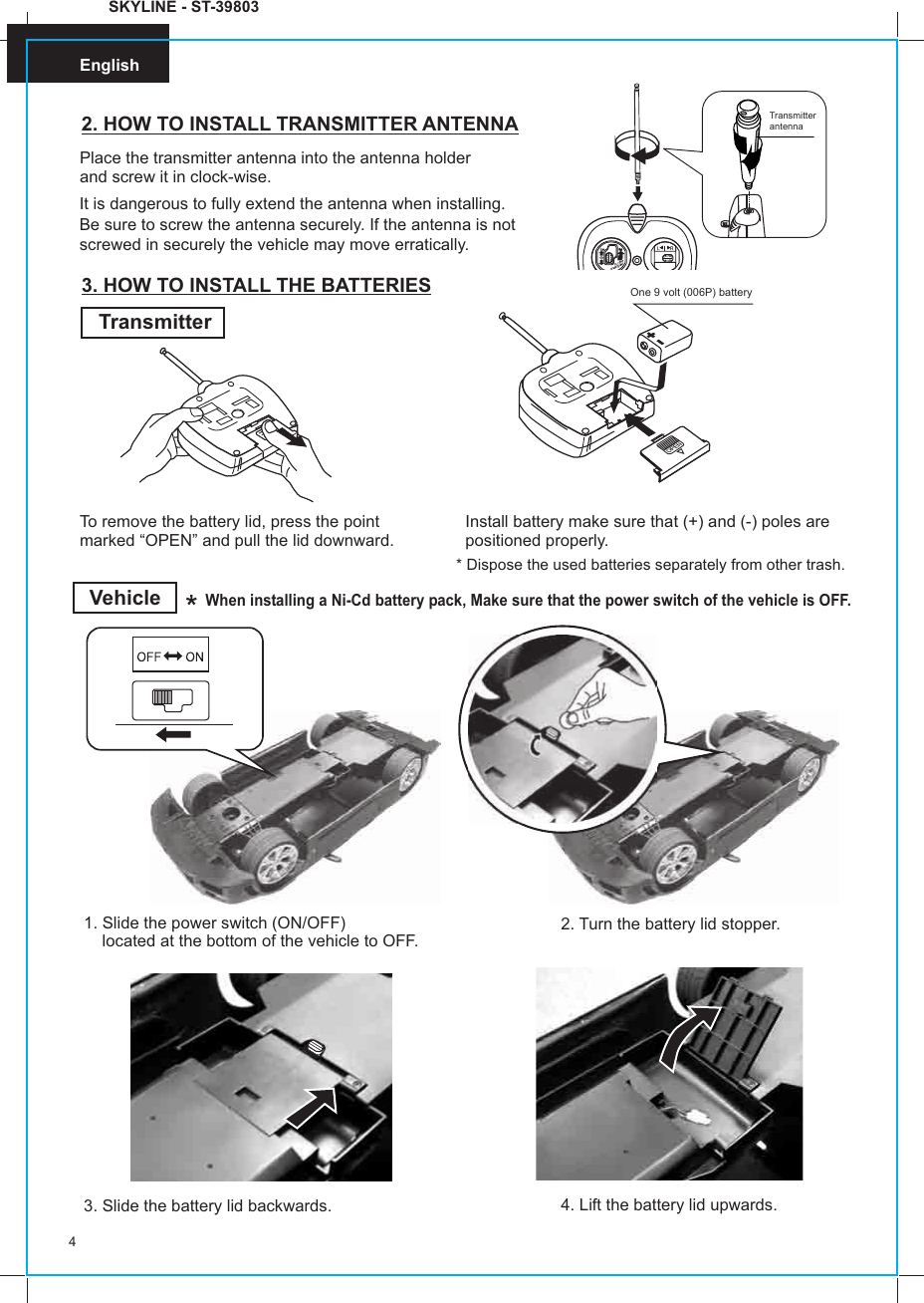 English4English2. HOW TO INSTALL TRANSMITTER ANTENNAPlace the transmitter antenna into the antenna holder and screw it in clock-wise.3. HOW TO INSTALL THE BATTERIESTransmitterTo remove the battery lid, press the point marked “OPEN” and pull the lid downward.Install battery make sure that (+) and (-) poles are positioned properly.One 9 volt (006P) batteryVehicleWhen installing a Ni-Cd battery pack, Make sure that the power switch of the vehicle is OFF. Transmitter antenna1. Slide the power switch (ON/OFF)     located at the bottom of the vehicle to OFF. 2. Turn the battery lid stopper.* Dispose the used batteries separately from other trash.3. Slide the battery lid backwards. 4. Lift the battery lid upwards.SKYLINE - ST-39803It is dangerous to fully extend the antenna when installing. Be sure to screw the antenna securely. If the antenna is not screwed in securely the vehicle may move erratically.