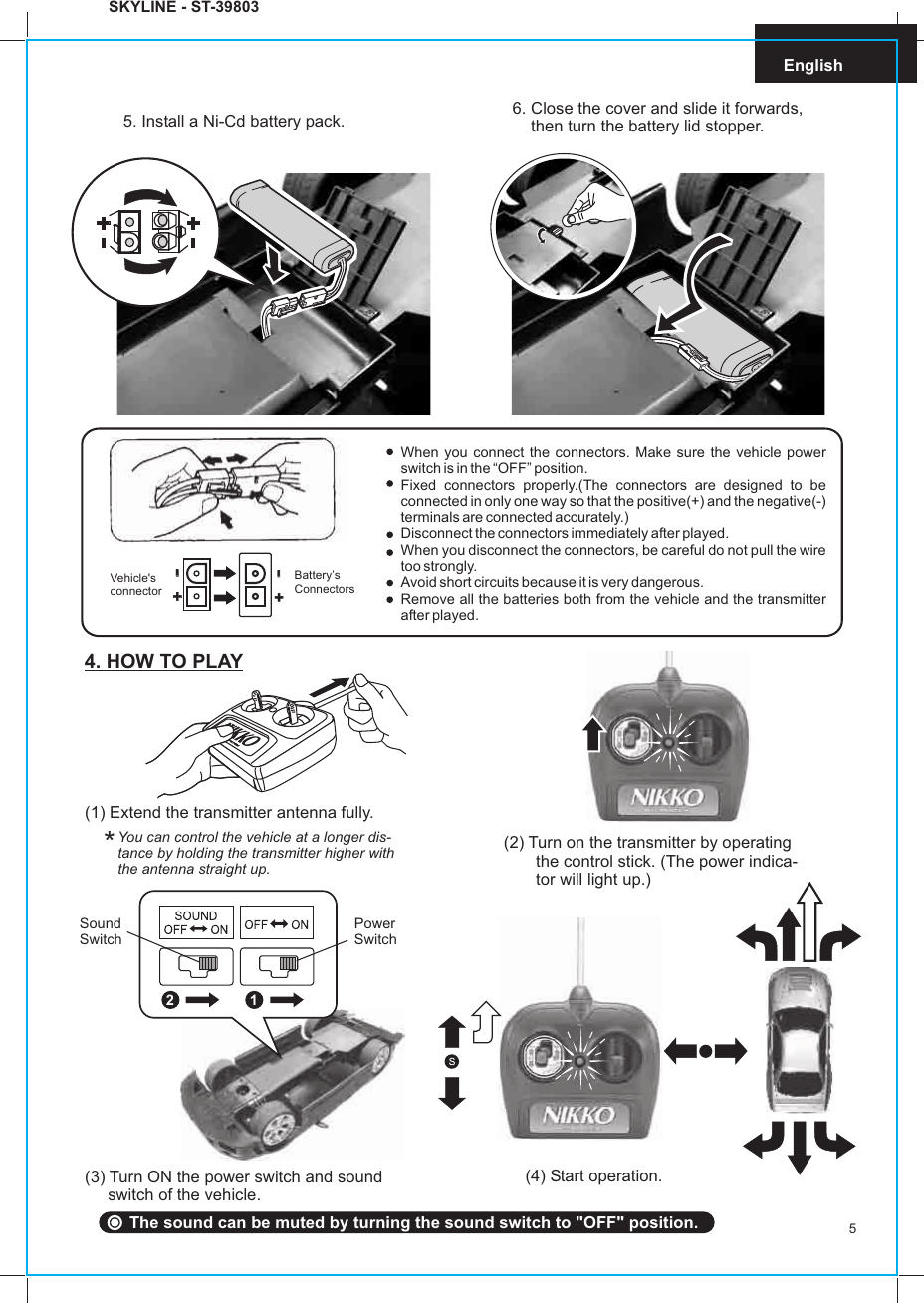 5English(1) Extend the transmitter antenna fully.You can control the vehicle at a longer dis-tance by holding the transmitter higher withthe antenna straight up.(2) Turn on the transmitter by operatingthe control stick. (The power indica-tor will light up.)*4. HOW TO PLAY(3) Turn ON the power switch and sound     switch of the vehicle.(4) Start operation.5. Install a Ni-Cd battery pack. 6. Close the cover and slide it forwards,    then turn the battery lid stopper.When you connect the connectors. Make sure the vehicle power switch is in the “OFF” position.Fixed connectors properly.(The connectors are designed to be connected in only one way so that the positive(+) and the negative(-) terminals are connected accurately.)Disconnect the connectors immediately after played.When you disconnect the connectors, be careful do not pull the wire too strongly.Avoid short circuits because it is very dangerous.Remove all the batteries both from the vehicle and the transmitter after played.++--++--Vehicle&apos;s connectorBattery’s ConnectorsSKYLINE - ST-39803SoundSwitchPowerSwitch2 1The sound can be muted by turning the sound switch to &quot;OFF&quot; position.