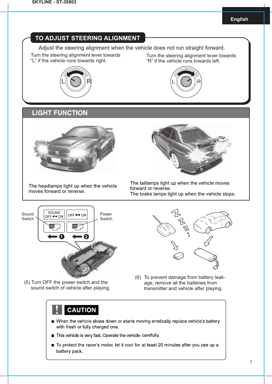 7English(6) To prevent damage from battery leak-age, remove all the batteries fromtransmitter and vehicle after playing.(5) Turn OFF the power switch and the     sound switch of vehicle after playing.SKYLINE - ST-39803Adjust the steering alignment when the vehicle does not run straight forward.TO ADJUST STEERING ALIGNMENTTurn the steering alignment lever towards“L” if the vehicle runs towards right. Turn the steering alignment lever towards“R” if the vehicle runs towards left.L  RL  RSoundSwitchPowerSwitch21The taillamps light up when the vehicle moves forward or reverse.The brake lamps light up when the vehicle stops.The headlamps light up when the vehicle moves forward or reverse.