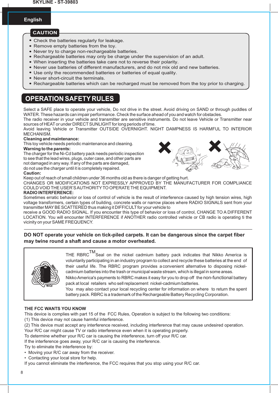 English8SKYLINE - ST-39803DO NOT operate your vehicle on tick-piled carpets. It can be dangerous since the carpet fiber may twine round a shaft and cause a motor overheated.TMTHE RBRC Seal on the nickel cadmium battery pack indicates that Nikko America is voluntarily participating in an industry program to collect and recycle these batteries at the end  of  their  useful  life.  The  RBRC  program  provides  a convenient  alternative  to  disposing  nickel-cadmium batteries into the trash or municipal waste stream, which is illegal in some areas.Nikko America&apos;s payments to RBRC makes it easy for you to drop off  the   battery  pack at local  retailers  who sell replacement  nickel-cadmium batteries.You  may also contact your local recycling center for information on where  to return the spent battery pack. RBRC is a trademark of the Rechargeable Battery Recycling Corporation.non-functionalTHE FCC WANTS YOU KNOWThis device is complies with part 15 of the  FCC Rules, Operation is subject to the following two conditions:(1) This device may not cause harmful interference.(2) This device must accept any interference received, including interference that may cause undesired operation.Your R/C car might cause TV or radio interference even when it is operating properly.To determine whether your R/C car is causing the interference, turn off your R/C car.If the interference goes away, your R/C car is causing the interference.Try to eliminate the interference by:•  Moving your R/C car away from the receiver.•  Contacting your local store for help.If you cannot eliminate the interference, the FCC requires that you stop using your R/C car.Select a SAFE place to operate your vehicle, Do not drive in the street. Avoid driving on SAND or through puddles of WATER. These hazards can impair performance. Check the surface ahead of you and watch for obstacles.The radio receiver in your vehicle and transmitter are sensitive instruments. Do not leave Vehicle or Transmitter near sources of HEAT or under DIRECT SUNLIGHT for long periods of time.Avoid leaving Vehicle or Transmitter OUTSIDE OVERNIGHT. NIGHT DAMPNESS IS HARMFUL TO INTERIOR MECHANISM.Cleaning and maintenance:This toy vehicle needs periodic maintenance and cleaning.Warning to the parents:The charger for the Ni-Cd battery pack needs periodic inspection to see that the lead wires, plugs, outer case, and other parts are not damaged in any way. If any of the parts are damaged, do not use the charger until it is completely repaired.Caution:Keep out of reach of small children under 36 months old as there is danger of getting hurt.CHANGES OR MODIFICATIONS NOT EXPRESSLY APPROVED BY THE MANUFACTURER FOR COMPLIANCE COULD VOID THE USER’S AUTHORITY TO OPERATE THE EQUIPMENT.RADIO INTERFERENCE:Sometimes erratic behavior or loss of control of vehicle is the result of interference caused by high tension wires, high voltage transformers, certain types of building, concrete walls or narrow places where RADIO SIGNALS sent from your transmitter MAY BE SCATTERED thus making it DIFFICULT for your vehicle toreceive a GOOD RADIO SIGNAL. If you encounter this type of behavior or loss of control, CHANGE TO A DIFFERENT LOCATION. You will encounter INTERFERENCE if ANOTHER radio controlled vehicle or CB radio is operating ti the vicinity on your SAME FREQUENCY.        CAUTIONCheck the batteries regularly for leakage.Remove empty batteries from the toy.Never try to charge non-rechargeable batteries.Rechargeable batteries may only be charge under the supervision of an adult.When inserting the batteries take care not to reverse their polarity.Never use batteries of different manufacturers, and do not mix old and new batteries.Use only the recommended batteries or batteries of equal quality.Never short-circuit the terminals.Rechargeable batteries which can be recharged must be removed from the toy prior to charging.