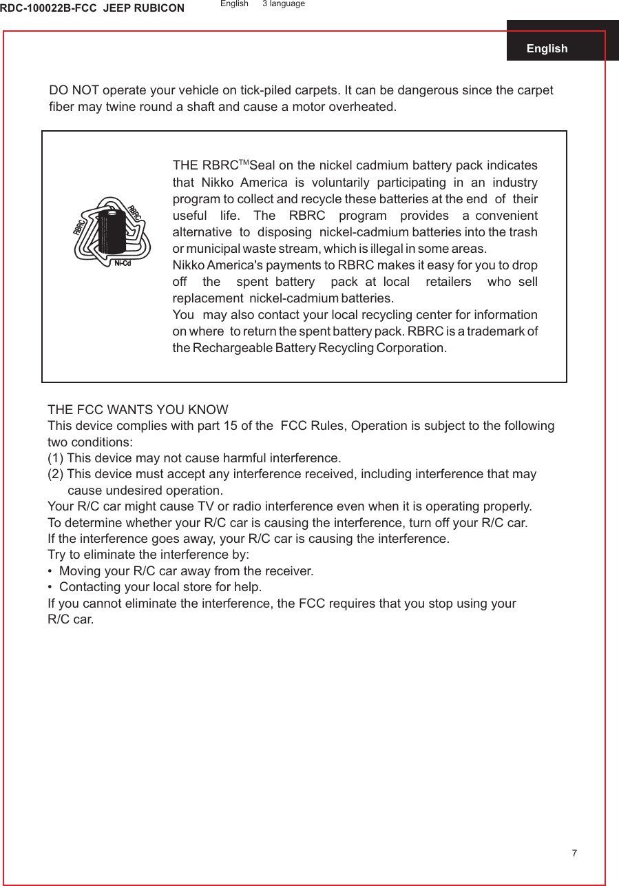 English7DO NOT operate your vehicle on tick-piled carpets. It can be dangerous since the carpet fiber may twine round a shaft and cause a motor overheated.TMTHE RBRC Seal on the nickel cadmium battery pack indicates that Nikko America is voluntarily participating in an industry program to collect and recycle these batteries at the end  of  their  useful  life.  The  RBRC  program  provides  a convenient  alternative  to  disposing  nickel-cadmium batteries into the trash or municipal waste stream, which is illegal in some areas.Nikko America&apos;s payments to RBRC makes it easy for you to drop off  the  spent battery  pack at local  retailers  who sell replacement  nickel-cadmium batteries.You  may also contact your local recycling center for information on where  to return the spent battery pack. RBRC is a trademark of the Rechargeable Battery Recycling Corporation.THE FCC WANTS YOU KNOWThis device complies with part 15 of the  FCC Rules, Operation is subject to the following two conditions:(1) This device may not cause harmful interference.(2) This device must accept any interference received, including interference that may cause undesired operation.Your R/C car might cause TV or radio interference even when it is operating properly.To determine whether your R/C car is causing the interference, turn off your R/C car.If the interference goes away, your R/C car is causing the interference.Try to eliminate the interference by:•  Moving your R/C car away from the receiver.•  Contacting your local store for help.If you cannot eliminate the interference, the FCC requires that you stop using yourR/C car.English 3 languageRDC-100022B-FCC  JEEP RUBICON