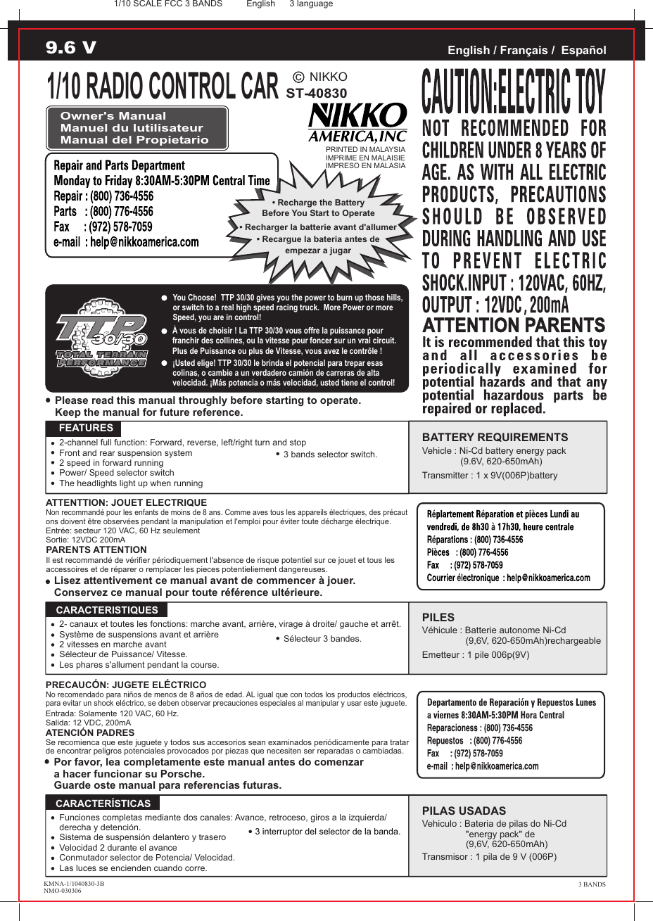 NIKKOST-40830PRINTED IN MALAYSIAIMPRIME EN MALAISIEIMPRESO EN MALASIAEnglish / Français /  EspañolOwner&apos;s ManualManuel du lutilisateurManual del Propietario• Recharge the BatteryBefore You Start to Operate• Recargue la bateria antes deempezar a jugar• Recharger la batterie avant d&apos;allumerATTENTTION: JOUET ELECTRIQUENon recommandé pour les enfants de moins de 8 ans. Comme aves tous les appareils électriques, des précaut ons doivent être observées pendant la manipulation et l&apos;emploi pour éviter toute décharge électrique.Entrée: secteur 120 VAC, 60 Hz seulementSortie: 12VDC 200mAPARENTS ATTENTIONIl est recommandé de vérifier périodiquement l&apos;absence de risque potentiel sur ce jouet et tous les accessoires et de réparer o remplacer les pieces potentieliement dangereuses.Please read this manual throughly before starting to operate.Keep the manual for future reference.   FEATURES2-channel full function: Forward, reverse, left/right turn and stopFront and rear suspension system2 speed in forward runningPower/ Speed selector switchThe headlights light up when runningBATTERY REQUIREMENTSVehicle : Ni-Cd battery energy pack                  (9.6V, 620-650mAh)Transmitter : 1 x 9V(006P)batteryLisez attentivement ce manual avant de commencer à jouer.Conservez ce manual pour toute référence ultérieure.Por favor, lea completamente este manual antes do comenzara hacer funcionar su Porsche.Guarde oste manual para referencias futuras.PRECAUCÓN: JUGETE ELÉCTRICONo recomendado para niños de menos de 8 años de edad. AL igual que con todos los productos eléctricos, para evitar un shock eléctrico, se deben observar precauciones especiales al manipular y usar este juguete.Entrada: Solamente 120 VAC, 60 Hz.Salida: 12 VDC, 200mAATENCIÓN PADRESSe recomienca que este juguete y todos sus accesorios sean examinados periódicamente para tratar de encontrar peligros potenciales provocados por piezas que necesiten ser reparadas o cambiadas.PILESVéhicule : Batterie autonome Ni-Cd                  (9,6V, 620-650mAh)rechargeableEmetteur : 1 pile 006p(9V)  CARACTERISTIQUESPILAS USADASVehiculo : Bateria de pilas do Ni-Cd                 &quot;energy pack&quot; de (9,6V, 620-650mAh)Transmisor : 1 pila de 9 V (006P)  CARACTERÍSTICAS2- canaux et toutes les fonctions: marche avant, arrière, virage à droite/ gauche et arrêt.Système de suspensions avant et arrière2 vitesses en marche avantSélecteur de Puissance/ Vitesse.Les phares s&apos;allument pendant la course.Funciones completas mediante dos canales: Avance, retroceso, giros a la izquierda/derecha y detención.Sistema de suspensión delantero y traseroVelocidad 2 durante el avanceConmutador selector de Potencia/ Velocidad.Las luces se encienden cuando corre.English 3 language1/10 RADIO CONTROL CAR9.6 VYou Choose!  TTP 30/30 gives you the power to burn up those hills, or switch to a real high speed racing truck.  More Power or more Speed, you are in control! KMNA-1/1040830-3BNMO-030306À vous de choisir ! La TTP 30/30 vous offre la puissance pour franchir des collines, ou la vitesse pour foncer sur un vrai circuit. Plus de Puissance ou plus de Vitesse, vous avez le contrôle ! ¡Usted elige! TTP 30/30 le brinda el potencial para trepar esas colinas, o cambie a un verdadero camión de carreras de alta velocidad. ¡Más potencia o más velocidad, usted tiene el control!3 BANDS1/10 SCALE FCC 3 BANDSSélecteur 3 bandes.3 bands selector switch.3 interruptor del selector de la banda.