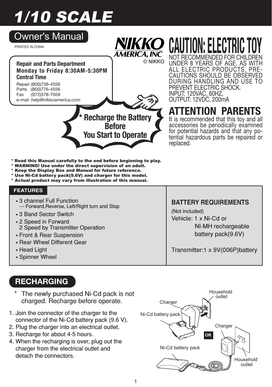 11/10 SCALEATTENTION  PARENTSIt is recommended that this toy and all accessories be  periodically examined for  potential  hazards and  that  any  po-tential  hazardous  parts  be  repaired  or replaced.Owner&apos;s ManualPRINTED IN CHINA© NIKKO• 3 channel Full Function  --- Forward,Reverse, Left/Right turn and Stop• 3 Band Sector Switch• 2 Speed in Forward 2 Speed by Transmitter Operation• Front &amp; Rear Suspension• Rear Wheel Different Gear• Head Light• Spinner WheelBATTERY REQUIREMENTS (Not included)Vehicle: 1 x Ni-Cd or  NI-MH rechargeable  battery pack(9.6V)Transmitter:1 x 9V(006P)batteryFEATURESNOT RECOMMENDED FOR CHILDREN UNDER 8  YEARS OF AGE. AS WITH ALL ELECTRIC PRODUCTS, PRE-CAUTIONS SHOULD BE OBSERVED DURING HANDLING AND USE TO PREVENT ELECTRIC SHOCK.INPUT: 120VAC, 60HZ,OUTPUT: 12VDC, 200mACAUTION: ELECTRIC TOYHousehold outletNi-Cd battery pack ORChargerHousehold outletChargerNi-Cd battery pack 1. Join the connector of the charger to the      connector of the Ni-Cd battery pack (9.6 V).2. Plug the charger into an electrical outlet.3. Recharge for about 4-5 hours.4. When the recharging is over, plug out the     charger from the electrical outlet and       detach the connectors.RECHARGING*  The newly purchased Ni-Cd pack is not    charged. Recharge before operate. * Recharge the Battery Before You Start to OperateRepair and Parts Department Monday to Friday 8:30AM-5:30PM Central TimeRepair :(800)736-4556Parts  :(800)776-4556Fax  :(972)578-7059e-mail :help@nikkoamerica.com* Read this Manual carefully to the end before beginning to play.* WARNING! Use under the direct supervision of an adult.* Keep the Display Box and Manual for future reference.* Use Ni-Cd battery pack(9.6V) and charger for this model.* Actual product may vary from illustration of this manual.