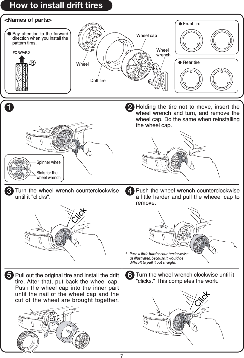 7How to install drift tires&lt;Names of parts&gt;FORWARDPay  attention  to  the  forward direction when you install the pattern tires.Front tireRear tireWheel capWheel wrenchWheelDrift tireSpinner wheel1Insert  the  wheel  wrench  into  the  slots  of the wheel cap. To make it easier, turn the spinner wheel a little.Slots for thewheel wrench2Holding the tire not to move, insert the wheel  wrench  and  turn,  and  remove  the wheel cap. Do the same when reinstalling the wheel cap.3Turn  the  wheel  wrench  counterclockwise until it &quot;clicks&quot;. 4Push the wheel wrench counterclockwise a little harder  and  pull  the  wheeel cap to remove.Pull out the original tire and install the drift tire. After that, put back  the wheel cap. Push the wheel cap into the inner part until the nail of the wheel  cap and the cut of the wheel  are brought together.6Turn the wheel wrench clockwise until it &quot;clicks.&quot; This completes the work.*   Push a little harder counterclockwise    as illustrated, because it would be   difﬁcult to pull it out straight.5