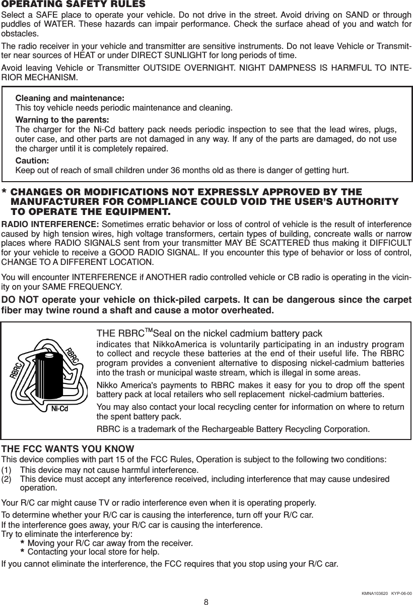 8THE FCC WANTS YOU KNOWThis device complies with part 15 of the FCC Rules, Operation is subject to the following two conditions:(1)  This device may not cause harmful interference.(2)  This device must accept any interference received, including interference that may cause undesired   operation.Your R/C car might cause TV or radio interference even when it is operating properly.To determine whether your R/C car is causing the interference, turn off your R/C car.If the interference goes away, your R/C car is causing the interference.Try to eliminate the interference by:  * Moving your R/C car away from the receiver.  * Contacting your local store for help.If you cannot eliminate the interference, the FCC requires that you stop using your R/C car.KMNA103620   KYP-06-00THE RBRCTMSeal on the nickel cadmium battery packindicates that NikkoAmerica  is voluntarily participating  in an industry  program to collect and  recycle  these  batteries  at  the end of their  useful  life. The RBRC program  provides  a  convenient  alternative  to  disposing  nickel-cadmium  batteries into the trash or municipal waste stream, which is illegal in some areas.Nikko America&apos;s  payments  to  RBRC  makes  it  easy  for  you  to  drop  off  the  spent battery pack at local retailers who sell replacement  nickel-cadmium batteries.You may also contact your local recycling center for information on where to return the spent battery pack.RBRC is a trademark of the Rechargeable Battery Recycling Corporation.OPERATING SAFETY RULESSelect  a  SAFE  place  to  operate  your  vehicle.  Do  not  drive  in  the  street. Avoid driving on  SAND  or  through puddles of  WATER. These hazards  can impair  performance. Check the surface ahead of you  and watch  for obstacles.The radio receiver in your vehicle and transmitter are sensitive instruments. Do not leave Vehicle or Transmit-ter near sources of HEAT or under DIRECT SUNLIGHT for long periods of time.Avoid leaving  Vehicle  or  Transmitter  OUTSIDE  OVERNIGHT.  NIGHT  DAMPNESS  IS  HARMFUL TO  INTE-RIOR MECHANISM.Cleaning and maintenance:This toy vehicle needs periodic maintenance and cleaning.Warning to the parents:The  charger  for  the  Ni-Cd  battery  pack  needs  periodic  inspection  to  see  that  the  lead  wires,  plugs, outer case, and other parts are not damaged in any way. If any of the parts are damaged, do not use the charger until it is completely repaired.Caution:Keep out of reach of small children under 36 months old as there is danger of getting hurt.* CHANGES OR MODIFICATIONS NOT EXPRESSLY APPROVED BY THE  MANUFACTURER FOR COMPLIANCE COULD VOID THE USER’S AUTHORITY    TO OPERATE THE EQUIPMENT.RADIO INTERFERENCE: Sometimes erratic behavior or loss of control of vehicle is the result of interference caused by high tension wires, high voltage transformers, certain types of building, concreate walls or narrow places where RADIO  SIGNALS sent from  your transmitter MAY BE SCATTERED thus making  it DIFFICULT for your vehicle to receive a GOOD RADIO SIGNAL. If you encounter this type of behavior or loss of control, CHANGE TO A DIFFERENT LOCATION.You will encounter INTERFERENCE if ANOTHER radio controlled vehicle or CB radio is operating in the vicin-ity on your SAME FREQUENCY.DO NOT operate your vehicle on thick-piled carpets. It can be dangerous since the carpet ﬁber may twine round a shaft and cause a motor overheated.