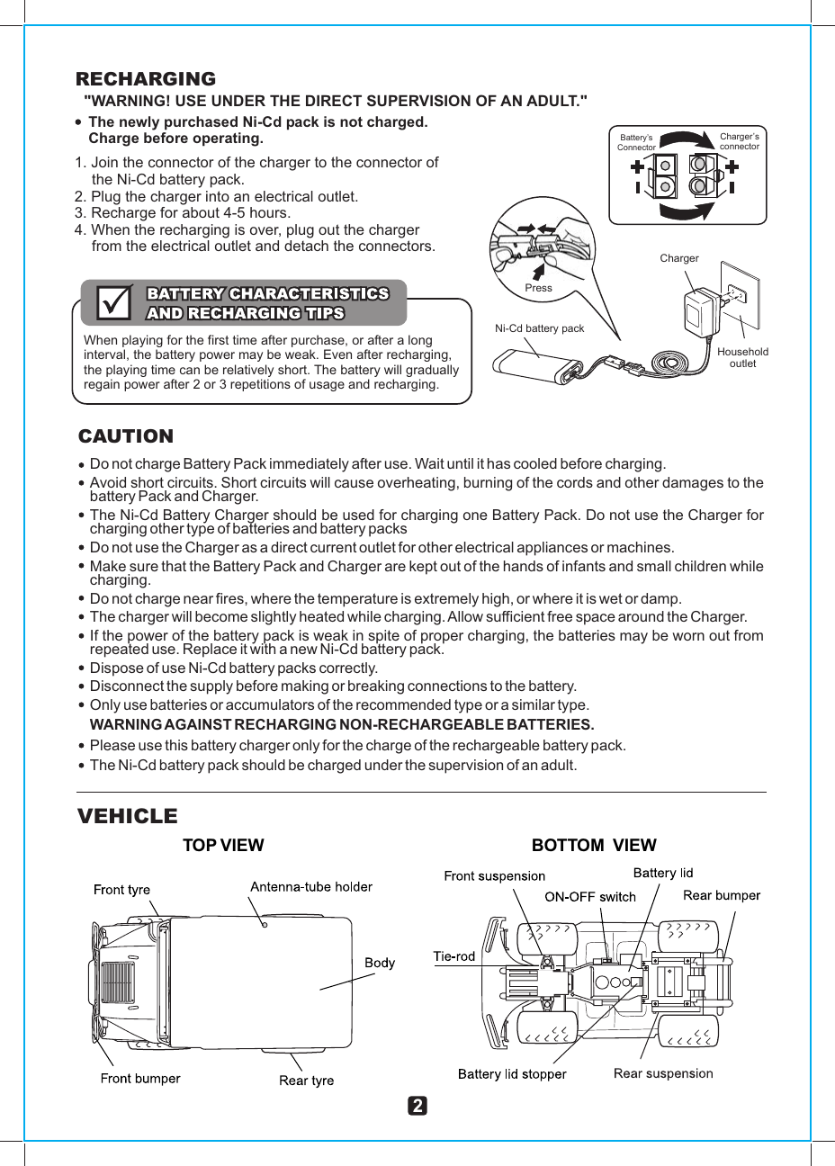 Do not charge Battery Pack immediately after use. Wait until it has cooled before charging.Avoid short circuits. Short circuits will cause overheating, burning of the cords and other damages to the battery Pack and Charger.The Ni-Cd Battery Charger should be used for charging one Battery Pack. Do not use the Charger for charging other type of batteries and battery packsDo not use the Charger as a direct current outlet for other electrical appliances or machines.Make sure that the Battery Pack and Charger are kept out of the hands of infants and small children while charging.Do not charge near fires, where the temperature is extremely high, or where it is wet or damp.The charger will become slightly heated while charging. Allow sufficient free space around the Charger.If the power of the battery pack is weak in spite of proper charging, the batteries may be worn out from repeated use. Replace it with a new Ni-Cd battery pack.Dispose of use Ni-Cd battery packs correctly.Disconnect the supply before making or breaking connections to the battery.Only use batteries or accumulators of the recommended type or a similar type.WARNING AGAINST RECHARGING NON-RECHARGEABLE BATTERIES.Please use this battery charger only for the charge of the rechargeable battery pack.The Ni-Cd battery pack should be charged under the supervision of an adult.CAUTIONChargerHousehold outletNi-Cd battery pack PressCharger’sconnectorBattery’s ConnectorRECHARGING&quot;WARNING! USE UNDER THE DIRECT SUPERVISION OF AN ADULT.&quot;The newly purchased Ni-Cd pack is not charged.Charge before operating.1. Join the connector of the charger to the connector of the Ni-Cd battery pack.2. Plug the charger into an electrical outlet.3. Recharge for about 4-5 hours.4. When the recharging is over, plug out the charger from the electrical outlet and detach the connectors.When playing for the first time after purchase, or after a long interval, the battery power may be weak. Even after recharging, the playing time can be relatively short. The battery will gradually regain power after 2 or 3 repetitions of usage and recharging.BOTTOM  VIEWVEHICLETOP VIEW2