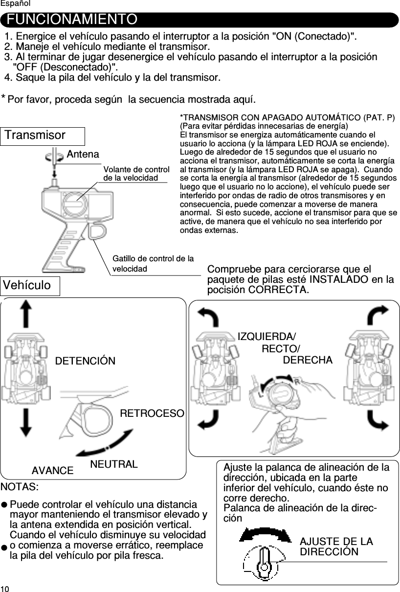 10Antena IZQUIERDA/RECTO/DERECHACompruebe para cerciorarse que elpaquete de pilas esté INSTALADO en lapocisión CORRECTA.VehículoNOTAS:Puede controlar el vehículo una distanciamayor manteniendo el transmisor elevado yla antena extendida en posición vertical.Cuando el vehículo disminuye su velocidado comienza a moverse errático, reemplacela pila del vehículo por pila fresca.DETENCIÓN*1. Energice el vehículo pasando el interruptor a la posición &quot;ON (Conectado)&quot;.2. Maneje el vehículo mediante el transmisor.3. Al terminar de jugar desenergice el vehículo pasando el interruptor a la posición&quot;OFF (Desconectado)&quot;.4. Saque la pila del vehículo y la del transmisor.FUNCIONAMIENTOAVANCE NEUTRALRETROCESOEspañolTransmisorVolante de controlde la velocidadGatillo de control de lavelocidadPor favor, proceda según  la secuencia mostrada aquí.*TRANSMISOR CON APAGADO AUTOMÁTICO (PAT. P)(Para evitar pérdidas innecesarias de energía)El transmisor se energiza automáticamente cuando elusuario lo acciona (y la lámpara LED ROJA se enciende).Luego de alrededor de 15 segundos que el usuario noacciona el transmisor, automáticamente se corta la energíaal transmisor (y la lámpara LED ROJA se apaga).  Cuandose corta la energía al transmisor (alrededor de 15 segundosluego que el usuario no lo accione), el vehículo puede serinterferido por ondas de radio de otros transmisores y enconsecuencia, puede comenzar a moverse de maneraanormal.  Si esto sucede, accione el transmisor para que seactive, de manera que el vehículo no sea interferido porondas externas.AJUSTE DE LADIRECCIÓNAjuste la palanca de alineación de ladirección, ubicada en la parteinferior del vehículo, cuando éste nocorre derecho.Palanca de alineación de la direc-ción