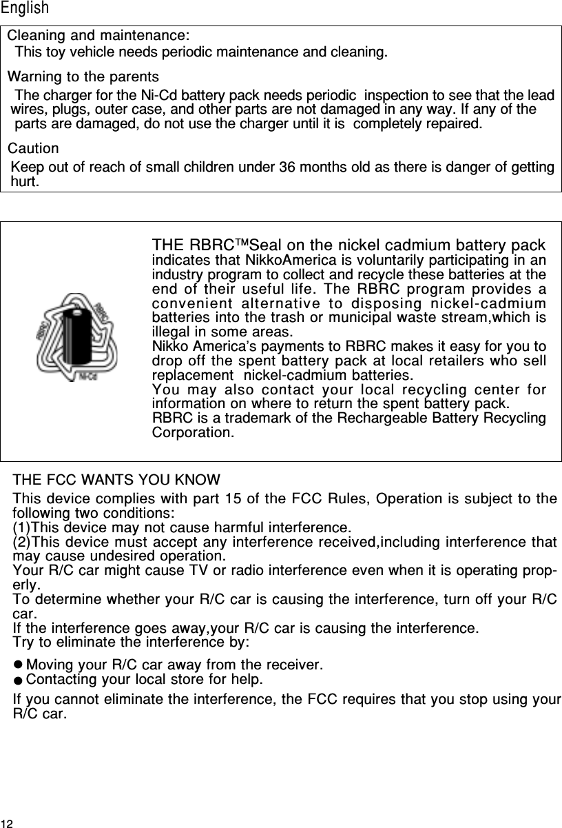 12English/FrançaisTHE FCC WANTS YOU KNOWThis device complies with part 15 of the FCC Rules, Operation is subject to thefollowing two conditions:(1)This device may not cause harmful interference.(2)This device must accept any interference received,including interference thatmay cause undesired operation.Your R/C car might cause TV or radio interference even when it is operating prop-erly.To determine whether your R/C car is causing the interference, turn off your R/Ccar.If the interference goes away,your R/C car is causing the interference.Try to eliminate the interference by:Moving your R/C car away from the receiver.Contacting your local store for help.If you cannot eliminate the interference, the FCC requires that you stop using yourR/C car.THE RBRCTMSeal on the nickel cadmium battery packindicates that NikkoAmerica is voluntarily participating in anindustry program to collect and recycle these batteries at theend of their useful life. The RBRC program provides aconvenient alternative to disposing nickel-cadmiumbatteries into the trash or municipal waste stream,which isillegal in some areas.Nikko America&apos;s payments to RBRC makes it easy for you todrop off the spent battery pack at local retailers who sellreplacement  nickel-cadmium batteries.You may also contact your local recycling center forinformation on where to return the spent battery pack.RBRC is a trademark of the Rechargeable Battery RecyclingCorporation. This toy vehicle needs periodic maintenance and cleaning. The charger for the Ni-Cd battery pack needs periodic  inspection to see that the leadwires, plugs, outer case, and other parts are not damaged in any way. If any of the parts are damaged, do not use the charger until it is  completely repaired.Keep out of reach of small children under 36 months old as there is danger of gettinghurt.Cleaning and maintenance:Warning to the parentsCautionEnglish