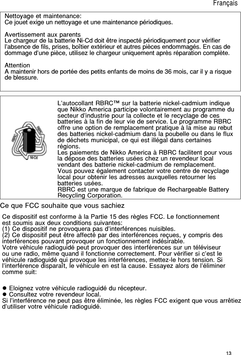 13Ce dispositif est conforme à la Partie 15 des règles FCC. Le fonctionnementest soumis aux deux conditions suivantes:(1) Ce dispositif ne provoquera pas d’interférences nuisibles.(2) Ce dispositif peut être affecté par des interférences reçues, y compris desinterférences pouvant provoquer un fonctionnement indésirable.Votre véhicule radioguidé peut provoquer des interférences sur un téléviseurou une radio, même quand il fonctionne correctement. Pour vérifier si c’est levéhicule radioguidé qui provoque les interférences, mettez-le hors tension. Sil’interférence disparaît, le véhicule en est la cause. Essayez alors de l’éliminercomme suit:Nettoyage et maintenance:Ce jouet exige un nettoyage et une maintenance périodiques.Avertissement aux parentsLe chargeur de la batterie Ni-Cd doit être inspecté périodiquement pour vérifierl’absence de fils, prises, boîtier extérieur et autres pièces endommagés. En cas dedommage d’une pièce, utilisez le chargeur uniquement après réparation complète.AttentionA maintenir hors de portée des petits enfants de moins de 36 mois, car il y a risquede blessure.L’autocollant RBRC™ sur la batterie nickel-cadmium indiqueque Nikko America participe volontairement au programme dusecteur d’industrie pour la collecte et le recyclage de cesbatteries à la fin de leur vie de service. Le programme RBRCoffre une option de remplacement pratique à la mise au rebutdes batteries nickel-cadmium dans la poubelle ou dans le fluxde déchets municipal, ce qui est illégal dans certainesrégions.Les paiements de Nikko America à RBRC facilitent pour vousla dépose des batteries usées chez un revendeur localvendant des batterie nickel-cadmium de remplacement.Vous pouvez également contacter votre centre de recyclagelocal pour obtenir les adresses auxquelles retourner lesbatteries usées.RBRC est une marque de fabrique de Rechargeable BatteryRecycling Corporation.Ce que FCC souhaite que vous sachiez Eloignez votre véhicule radioguidé du récepteur. Consultez votre revendeur local.Si l’interférence ne peut pas être éliminée, les règles FCC exigent que vous arrêtiezd’utiliser votre véhicule radioguidé.Français