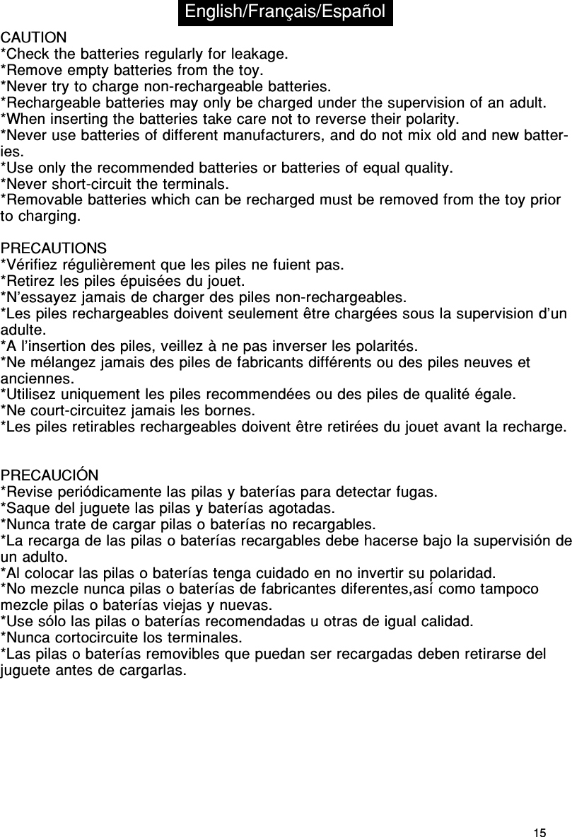 15CAUTION*Check the batteries regularly for leakage.*Remove empty batteries from the toy.*Never try to charge non-rechargeable batteries.*Rechargeable batteries may only be charged under the supervision of an adult.*When inserting the batteries take care not to reverse their polarity.*Never use batteries of different manufacturers, and do not mix old and new batter-ies.*Use only the recommended batteries or batteries of equal quality.*Never short-circuit the terminals.*Removable batteries which can be recharged must be removed from the toy priorto charging.PRECAUTIONS*Vérifiez régulièrement que les piles ne fuient pas.*Retirez les piles épuisées du jouet.*N’essayez jamais de charger des piles non-rechargeables.*Les piles rechargeables doivent seulement être chargées sous la supervision d’unadulte.*A l’insertion des piles, veillez à ne pas inverser les polarités.*Ne mélangez jamais des piles de fabricants différents ou des piles neuves etanciennes.*Utilisez uniquement les piles recommendées ou des piles de qualité égale.*Ne court-circuitez jamais les bornes.*Les piles retirables rechargeables doivent être retirées du jouet avant la recharge.PRECAUCIÓN*Revise periódicamente las pilas y baterías para detectar fugas.*Saque del juguete las pilas y baterías agotadas.*Nunca trate de cargar pilas o baterías no recargables.*La recarga de las pilas o baterías recargables debe hacerse bajo la supervisión deun adulto.*Al colocar las pilas o baterías tenga cuidado en no invertir su polaridad.*No mezcle nunca pilas o baterías de fabricantes diferentes,así como tampocomezcle pilas o baterías viejas y nuevas.*Use sólo las pilas o baterías recomendadas u otras de igual calidad.*Nunca cortocircuite los terminales.*Las pilas o baterías removibles que puedan ser recargadas deben retirarse deljuguete antes de cargarlas.English/Français/Español