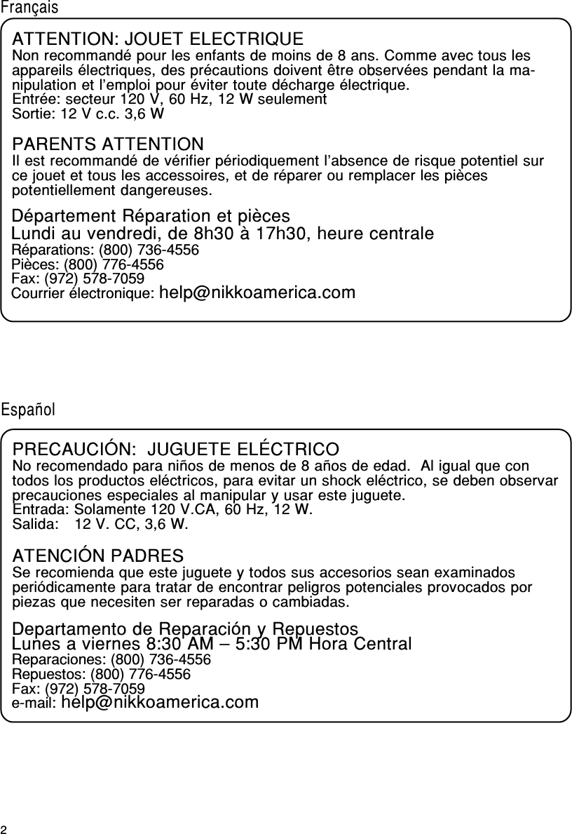 2FrançaisATTENTION: JOUET ELECTRIQUENon recommandé pour les enfants de moins de 8 ans. Comme avec tous lesappareils électriques, des précautions doivent être observées pendant la ma-nipulation et l’emploi pour éviter toute décharge électrique.Entrée: secteur 120 V, 60 Hz, 12 W seulementSortie: 12 V c.c. 3,6 WPARENTS ATTENTIONIl est recommandé de vérifier périodiquement l’absence de risque potentiel surce jouet et tous les accessoires, et de réparer ou remplacer les piècespotentiellement dangereuses.Département Réparation et piècesLundi au vendredi, de 8h30 à 17h30, heure centraleRéparations: (800) 736-4556Pièces: (800) 776-4556Fax: (972) 578-7059Courrier électronique: help@nikkoamerica.comPRECAUCIÓN:  JUGUETE ELÉCTRICONo recomendado para niños de menos de 8 años de edad.  Al igual que contodos los productos eléctricos, para evitar un shock eléctrico, se deben observarprecauciones especiales al manipular y usar este juguete.Entrada: Solamente 120 V.CA, 60 Hz, 12 W.Salida: 12 V. CC, 3,6 W.ATENCIÓN PADRESSe recomienda que este juguete y todos sus accesorios sean examinadosperiódicamente para tratar de encontrar peligros potenciales provocados porpiezas que necesiten ser reparadas o cambiadas.Departamento de Reparación y RepuestosLunes a viernes 8:30 AM – 5:30 PM Hora CentralReparaciones: (800) 736-4556Repuestos: (800) 776-4556Fax: (972) 578-7059e-mail: help@nikkoamerica.comEspañol