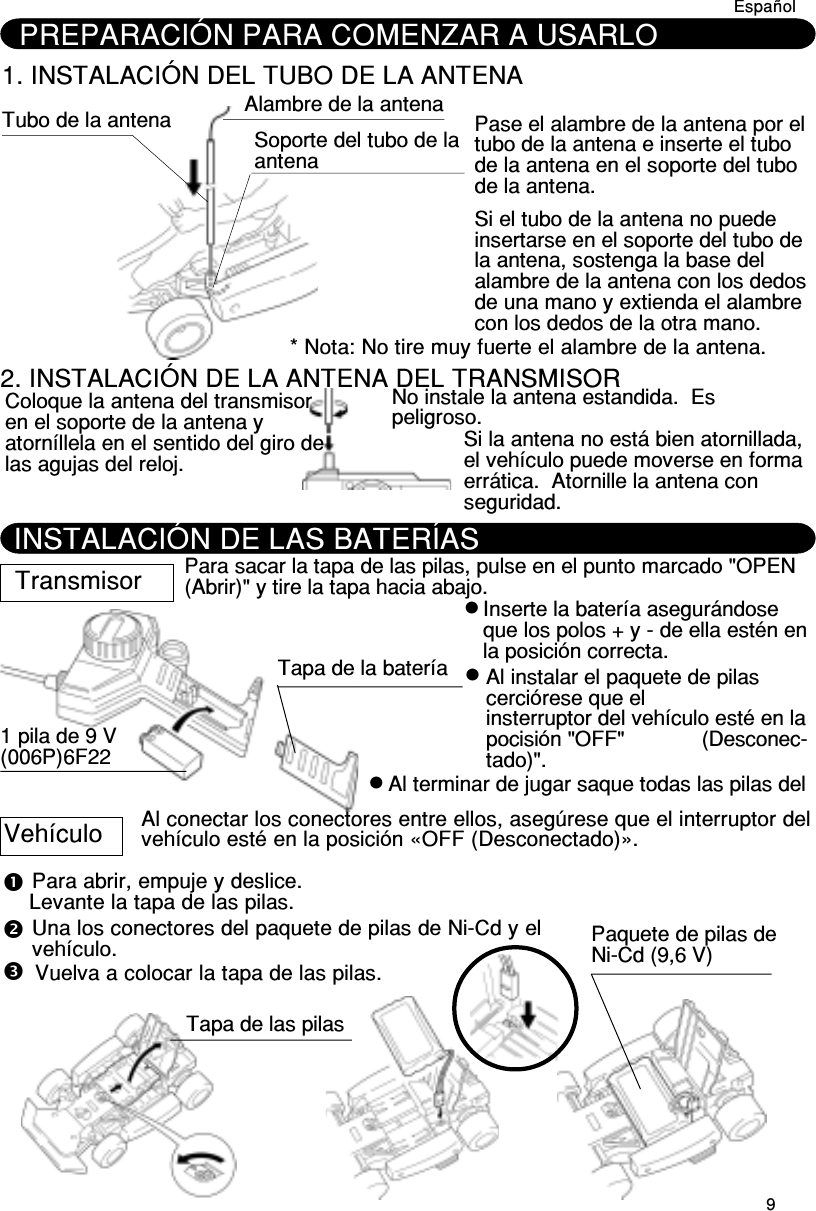 9DeutschPREPARACIÓN PARA COMENZAR A USARLO1. INSTALACIÓN DEL TUBO DE LA ANTENATubo de la antena Alambre de la antenaSoporte del tubo de laantenaPase el alambre de la antena por eltubo de la antena e inserte el tubode la antena en el soporte del tubode la antena.Si el tubo de la antena no puedeinsertarse en el soporte del tubo dela antena, sostenga la base delalambre de la antena con los dedosde una mano y extienda el alambrecon los dedos de la otra mano.* Nota: No tire muy fuerte el alambre de la antena.2. INSTALACIÓN DE LA ANTENA DEL TRANSMISORColoque la antena del transmisoren el soporte de la antena yatorníllela en el sentido del giro delas agujas del reloj.No instale la antena estandida.  Espeligroso.Si la antena no está bien atornillada,el vehículo puede moverse en formaerrática.  Atornille la antena conseguridad.Español Transmisor Para sacar la tapa de las pilas, pulse en el punto marcado &quot;OPEN(Abrir)&quot; y tire la tapa hacia abajo.1 pila de 9 V(006P)6F22Tapa de la bateríaInserte la batería asegurándoseque los polos + y - de ella estén enla posición correcta.Al instalar el paquete de pilascerciórese que elinsterruptor del vehículo esté en lapocisión &quot;OFF&quot;             (Desconec-tado)&quot;.Al terminar de jugar saque todas las pilas delAl conectar los conectores entre ellos, asegúrese que el interruptor delvehículo esté en la posición «OFF (Desconectado)».Para abrir, empuje y deslice.Levante la tapa de las pilas.Una los conectores del paquete de pilas de Ni-Cd y elvehículo.Vuelva a colocar la tapa de las pilas.Paquete de pilas deNi-Cd (9,6 V)Tapa de las pilasVehículoINSTALACIÓN DE LAS BATERÍAS