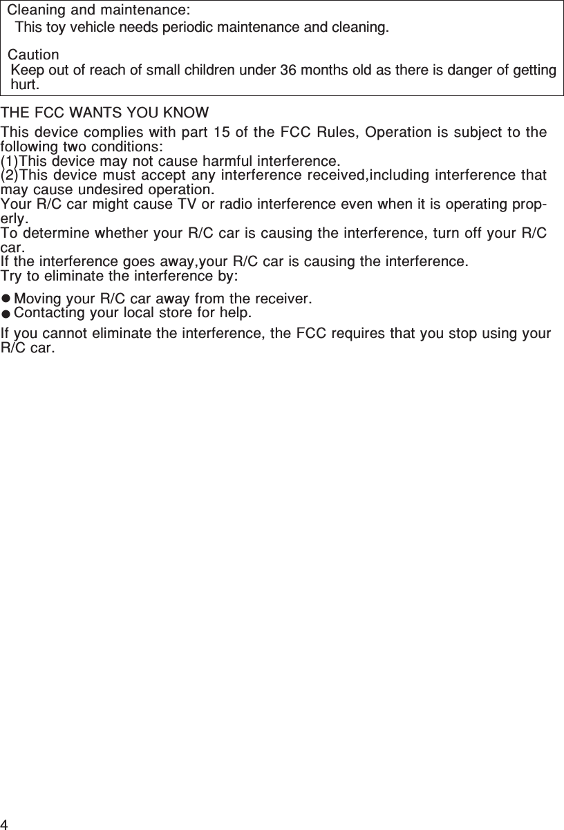 4English/FrançaisTHE FCC WANTS YOU KNOWThis device complies with part 15 of the FCC Rules, Operation is subject to thefollowing two conditions:(1)This device may not cause harmful interference.(2)This device must accept any interference received,including interference thatmay cause undesired operation.Your R/C car might cause TV or radio interference even when it is operating prop-erly.To determine whether your R/C car is causing the interference, turn off your R/Ccar.If the interference goes away,your R/C car is causing the interference.Try to eliminate the interference by:Moving your R/C car away from the receiver.Contacting your local store for help.If you cannot eliminate the interference, the FCC requires that you stop using yourR/C car. This toy vehicle needs periodic maintenance and cleaning.Keep out of reach of small children under 36 months old as there is danger of gettinghurt.Cleaning and maintenance:Caution