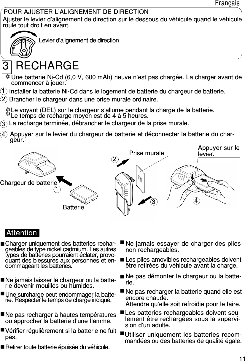 11Ajuster le levier d’alignement de direction sur le dessous du véhicule quand le véhiculeroule tout droit en avant. Levier d’alignement de directionPOUR AJUSTER L’ALIGNEMENT DE DIRECTION***************123412343  RECHARGELe voyant (DEL) sur le chargeur s’allume pendant la charge de la batterie.Le temps de recharge moyen est de 4 à 5 heures.Chargeur de batterieBatteriePrise murale Appuyer sur lelevier.AttentionCharger uniquement des batteries rechar-geables de type nickel cadmium. Les autrestypes de batteries pourraient éclater, provo-quant des blessures aux personnes et en-dommageant les batteries.Ne jamais laisser le chargeur ou la batte-rie devenir mouillés ou humides.Une surcharge peut endommager la batte-rie. Respecter le temps de charge indiqué.Ne pas recharger à hautes températuresou approcher la batterie d’une flamme.Vérifier régulièrement si la batterie ne fuitpas.Retirer toute batterie épuisée du véhicule.Ne jamais essayer de charger des pilesnon-rechargeables.Les piles amovibles rechargeables doiventêtre retirées du véhicule avant la charge.Ne pas démonter le chargeur ou la batte-rie.Ne pas recharger la batterie quand elle estencore chaude.Attendre qu’elle soit refroidie pour le faire.Utiliser uniquement les batteries recom-mandées ou des batteries de qualité égale.Les batteries rechargeables doivent seu-lement être rechargées sous la supervi-sion d’un adulte.Une batterie Ni-Cd (6,0 V, 600 mAh) neuve n’est pas chargée. La charger avant decommencer à jouer.Installer la batterie Ni-Cd dans le logement de batterie du chargeur de batterie.Brancher le chargeur dans une prise murale ordinaire.La recharge terminée, débrancher le chargeur de la prise murale.Appuyer sur le levier du chargeur de batterie et déconnecter la batterie du char-geur.Français