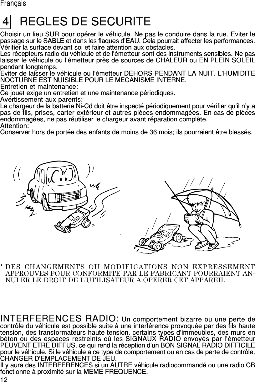 12English4   REGLES DE SECURITEChoisir un lieu SUR pour opérer le véhicule. Ne pas le conduire dans la rue. Eviter lepassage sur le SABLE et dans les flaques d’EAU. Cela pourrait affecter les performances.Vérifier la surface devant soi et faire attention aux obstacles.Les récepteurs radio du véhicule et de l’émetteur sont des instruments sensibles. Ne paslaisser le véhicule ou l’émetteur près de sources de CHALEUR ou EN PLEIN SOLEILpendant longtemps.Eviter de laisser le véhicule ou l’émetteur DEHORS PENDANT LA NUIT. L’HUMIDITENOCTURNE EST NUISIBLE POUR LE MECANISME INTERNE.Entretien et maintenance:Ce jouet exige un entretien et une maintenance périodiques.Avertissement aux parents:Le chargeur de la batterie Ni-Cd doit être inspecté périodiquement pour vérifier qu’il n’y apas de fils, prises, carter extérieur et autres pièces endommagées. En cas de piècesendommagées, ne pas réutiliser le chargeur avant réparation complète.Attention:Conserver hors de portée des enfants de moins de 36 mois; ils pourraient être blessés.INTERFERENCES RADIO: Un comportement bizarre ou une perte decontrôle du véhicule est possible suite à une interférence provoquée par des fils hautetension, des transformateurs haute tension, certains types d’immeubles, des murs enbéton ou des espaces restreints où les SIGNAUX RADIO envoyés par l’émetteurPEUVENT ETRE DIFFUS, ce qui rend la réception d’un BON SIGNAL RADIO DIFFICILEpour le véhicule. Si le véhicule a ce type de comportement ou en cas de perte de contrôle,CHANGER D’EMPLACEMENT DE JEU.Il y aura des INTERFERENCES si un AUTRE véhicule radiocommandé ou une radio CBfonctionne à proximité sur la MEME FREQUENCE.Français*DES  CHANGEMENTS  OU  MODIFICATIONS  NON  EXPRESSEMENTAPPROUVES POUR CONFORMITE PAR LE FABRICANT POURRAIENT AN-NULER LE DROIT DE L’UTILISATEUR A OPERER CET APPAREIL.