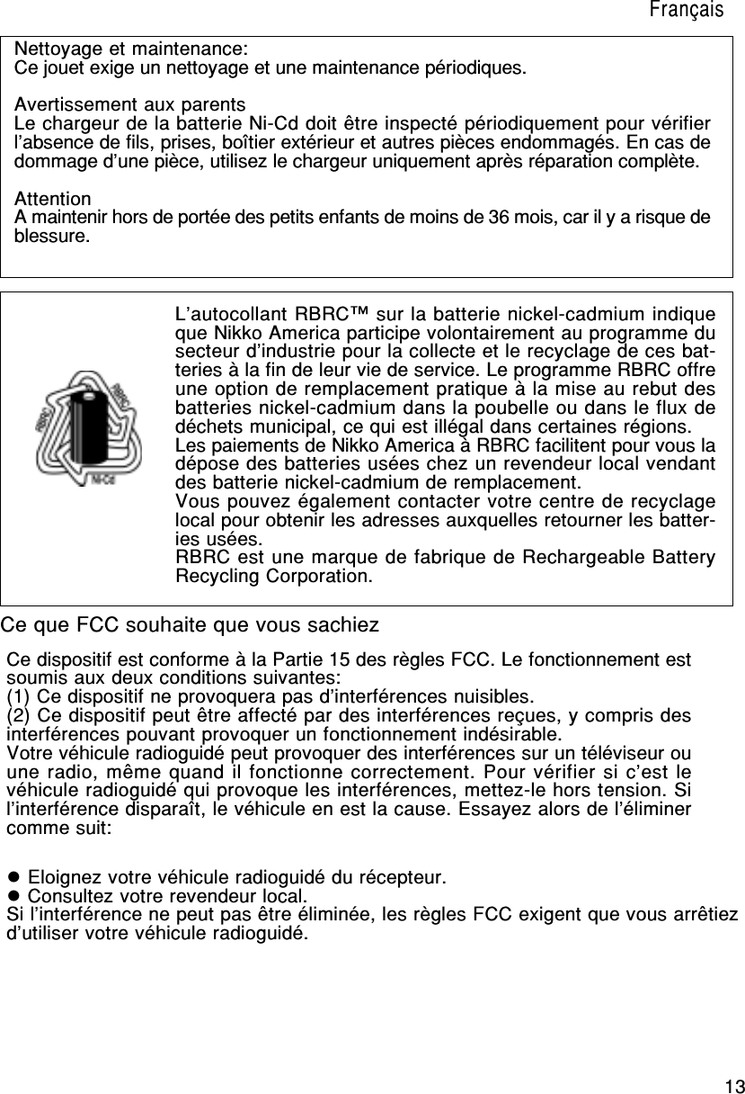 13Ce dispositif est conforme à la Partie 15 des règles FCC. Le fonctionnement estsoumis aux deux conditions suivantes:(1) Ce dispositif ne provoquera pas d’interférences nuisibles.(2) Ce dispositif peut être affecté par des interférences reçues, y compris desinterférences pouvant provoquer un fonctionnement indésirable.Votre véhicule radioguidé peut provoquer des interférences sur un téléviseur ouune radio, même quand il fonctionne correctement. Pour vérifier si c’est levéhicule radioguidé qui provoque les interférences, mettez-le hors tension. Sil’interférence disparaît, le véhicule en est la cause. Essayez alors de l’éliminercomme suit:Nettoyage et maintenance:Ce jouet exige un nettoyage et une maintenance périodiques.Avertissement aux parentsLe chargeur de la batterie Ni-Cd doit être inspecté périodiquement pour vérifierl’absence de fils, prises, boîtier extérieur et autres pièces endommagés. En cas dedommage d’une pièce, utilisez le chargeur uniquement après réparation complète.AttentionA maintenir hors de portée des petits enfants de moins de 36 mois, car il y a risque deblessure.L’autocollant RBRC™ sur la batterie nickel-cadmium indiqueque Nikko America participe volontairement au programme dusecteur d’industrie pour la collecte et le recyclage de ces bat-teries à la fin de leur vie de service. Le programme RBRC offreune option de remplacement pratique à la mise au rebut desbatteries nickel-cadmium dans la poubelle ou dans le flux dedéchets municipal, ce qui est illégal dans certaines régions.Les paiements de Nikko America à RBRC facilitent pour vous ladépose des batteries usées chez un revendeur local vendantdes batterie nickel-cadmium de remplacement.Vous pouvez également contacter votre centre de recyclagelocal pour obtenir les adresses auxquelles retourner les batter-ies usées.RBRC est une marque de fabrique de Rechargeable BatteryRecycling Corporation.Ce que FCC souhaite que vous sachiez Eloignez votre véhicule radioguidé du récepteur. Consultez votre revendeur local.Si l’interférence ne peut pas être éliminée, les règles FCC exigent que vous arrêtiezd’utiliser votre véhicule radioguidé.Français