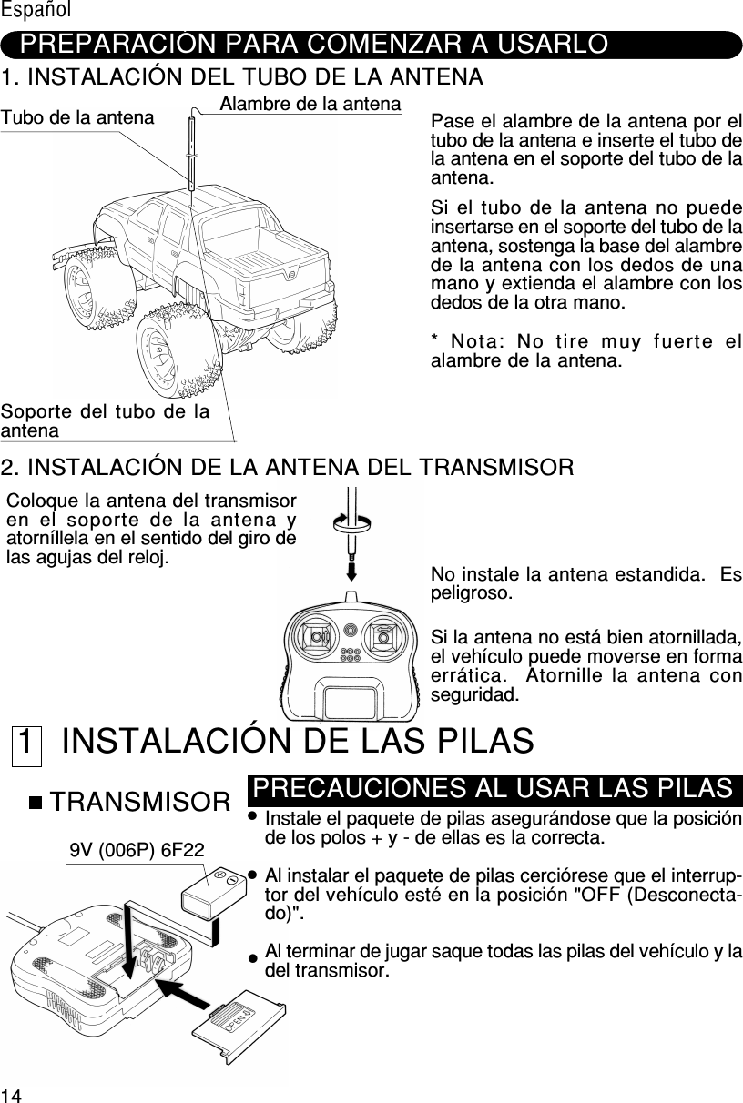 14PREPARACIÓN PARA COMENZAR A USARLO1. INSTALACIÓN DEL TUBO DE LA ANTENATubo de la antena Alambre de la antenaSoporte del tubo de laantenaPase el alambre de la antena por eltubo de la antena e inserte el tubo dela antena en el soporte del tubo de laantena.Si el tubo de la antena no puedeinsertarse en el soporte del tubo de laantena, sostenga la base del alambrede la antena con los dedos de unamano y extienda el alambre con losdedos de la otra mano.*  Nota:  No  tire  muy  fuerte  elalambre de la antena.2. INSTALACIÓN DE LA ANTENA DEL TRANSMISORColoque la antena del transmisoren el soporte  de  la  antena yatorníllela en el sentido del giro delas agujas del reloj. No instale la antena estandida.  Espeligroso.Si la antena no está bien atornillada,el vehículo puede moverse en formaerrática.  Atornille la antena conseguridad. 1 INSTALACIÓN DE LAS PILASTRANSMISOR9V (006P) 6F22Instale el paquete de pilas asegurándose que la posiciónde los polos + y - de ellas es la correcta.Al instalar el paquete de pilas cerciórese que el interrup-tor del vehículo esté en la posición &quot;OFF (Desconecta-do)&quot;.Al terminar de jugar saque todas las pilas del vehículo y ladel transmisor.PRECAUCIONES AL USAR LAS PILASEspañol