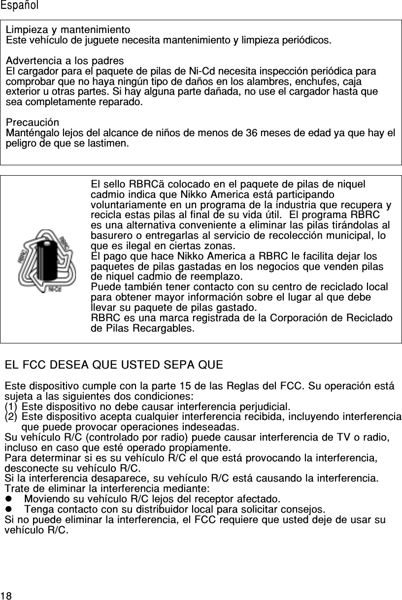 18Limpieza y mantenimientoEste vehículo de juguete necesita mantenimiento y limpieza periódicos.Advertencia a los padresEl cargador para el paquete de pilas de Ni-Cd necesita inspección periódica paracomprobar que no haya ningún tipo de daños en los alambres, enchufes, cajaexterior u otras partes. Si hay alguna parte dañada, no use el cargador hasta quesea completamente reparado.PrecauciónManténgalo lejos del alcance de niños de menos de 36 meses de edad ya que hay elpeligro de que se lastimen.EL FCC DESEA QUE USTED SEPA QUEEste dispositivo cumple con la parte 15 de las Reglas del FCC. Su operación estásujeta a las siguientes dos condiciones:(1) Este dispositivo no debe causar interferencia perjudicial.(2) Este dispositivo acepta cualquier interferencia recibida, incluyendo interferenciaque puede provocar operaciones indeseadas.Su vehículo R/C (controlado por radio) puede causar interferencia de TV o radio,incluso en caso que esté operado propiamente.Para determinar si es su vehículo R/C el que está provocando la interferencia,desconecte su vehículo R/C.Si la interferencia desaparece, su vehículo R/C está causando la interferencia.Trate de eliminar la interferencia mediante:  Moviendo su vehículo R/C lejos del receptor afectado.  Tenga contacto con su distribuidor local para solicitar consejos.Si no puede eliminar la interferencia, el FCC requiere que usted deje de usar suvehículo R/C.El sello RBRCä colocado en el paquete de pilas de niquelcadmio indica que Nikko America está participandovoluntariamente en un programa de la industria que recupera yrecicla estas pilas al final de su vida útil.  El programa RBRCes una alternativa conveniente a eliminar las pilas tirándolas albasurero o entregarlas al servicio de recolección municipal, loque es ilegal en ciertas zonas.El pago que hace Nikko America a RBRC le facilita dejar lospaquetes de pilas gastadas en los negocios que venden pilasde niquel cadmio de reemplazo.Puede también tener contacto con su centro de reciclado localpara obtener mayor información sobre el lugar al que debellevar su paquete de pilas gastado.RBRC es una marca registrada de la Corporación de Recicladode Pilas Recargables.Español