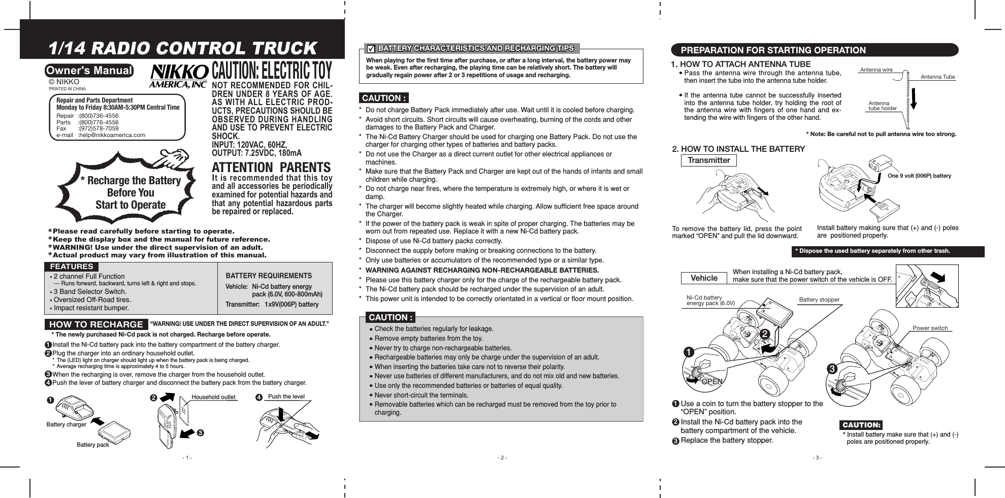 - 1 -1/14 RADIO CONTROL TRUCKOwner&apos;s Manual• 2 channel Full Function --- Runs forward, backward, turns left &amp; right and stops.• 3 Band Selector Switch.• Oversized Off-Road tires.• Impact resistant bumper.FEATURES- 3 -- 2 -1. HOW TO ATTACH ANTENNA TUBEPREPARATION FOR STARTING OPERATIONPass  the  antenna  wire  through  the  antenna  tube, then insert the tube into the antenna tube holder.If  the  antenna  tube  cannot  be  successfully  inserted into  the  antenna  tube  holder, try  holding  the  root  of the antenna wire  with fingers of  one hand and ex-tending the wire with ﬁngers of the other hand.2. HOW TO INSTALL THE BATTERYTo remove the  battery  lid, press the  point marked “OPEN” and pull the lid downward.TransmitterVehicle When installing a Ni-Cd battery pack, make sure that the power switch of the vehicle is OFF.*  Do not charge Battery Pack immediately after use. Wait until it is cooled before charging.*  Avoid short circuits. Short circuits will cause overheating, burning of the cords and other    damages to the Battery Pack and Charger.*  The Ni-Cd Battery Charger should be used for charging one Battery Pack. Do not use the    charger for charging other types of batteries and battery packs.*  Do not use the Charger as a direct current outlet for other electrical appliances or      machines.*  Make sure that the Battery Pack and Charger are kept out of the hands of infants and small    children while charging.*  Do not charge near ﬁres, where the temperature is extremely high, or where it is wet or    damp.*  The charger will become slightly heated while charging. Allow sufﬁcient free space around    the Charger.*  If the power of the battery pack is weak in spite of proper charging. The batteries may be    worn out from repeated use. Replace it with a new Ni-Cd battery pack.*  Dispose of use Ni-Cd battery packs correctly.*  Disconnect the supply before making or breaking connections to the battery.*  Only use batteries or accumulators of the recommended type or a similar type.*  WARNING AGAINST RECHARGING NON-RECHARGEABLE BATTERIES.*  Please use this battery charger only for the charge of the rechargeable battery pack.*  The Ni-Cd battery pack should be recharged under the supervision of an adult.*  This power unit is intended to be correctly orientated in a vertical or ﬂoor mount position.Check the batteries regularly for leakage.Remove empty batteries from the toy.Never try to charge non-rechargeable batteries.Rechargeable batteries may only be charge under the supervision of an adult.When inserting the batteries take care not to reverse their polarity.Never use batteries of different manufacturers, and do not mix old and new batteries.Use only the recommended batteries or batteries of equal quality.Never short-circuit the terminals.Removable batteries which can be recharged must be removed from the toy prior to charging.CAUTION :CAUTION :NOT RECOMMENDED FOR CHIL-DREN  UNDER  8  YEARS  OF AGE. AS WITH ALL ELECTRIC PROD-UCTS, PRECAUTIONS SHOULD BE OBSERVED DURING HANDLING AND USE TO PREVENT ELECTRIC SHOCK.INPUT: 120VAC, 60HZ,OUTPUT: 7.25VDC, 180mAATTENTION  PARENTSIt is recommended that this toy and all accessories be periodically examined for potential hazards and that  any  potential  hazardous  parts be repaired or replaced.CAUTION: ELECTRIC TOYBATTERY REQUIREMENTS Vehicle:   Ni-Cd battery energy    pack (6.0V, 600-800mAh)Transmitter:   1x9V(006P) battery Repair and Parts Department Monday to Friday 8:30AM-5:30PM Central TimeRepair  :(800)736-4556Parts  :(800)776-4556Fax  :(972)578-7059e-mail   :help@nikkoamerica.com* Recharge the Battery Before You Start to OperatePRINTED IN CHINA© NIKKOBATTERY CHARACTERISTICS AND RECHARGING TIPSBATTERY CHARACTERISTICS AND RECHARGING TIPSWhen playing for the ﬁrst time after purchase, or after a long interval, the battery power may be weak. Even after recharging, the playing time can be relatively short. The battery will gradually regain power after 2 or 3 repetitions of usage and recharging.Install the Ni-Cd battery pack into the battery compartment of the battery charger.Plug the charger into an ordinary household outlet.*  The (LED) light on charger should light up when the battery pack is being charged.*  Average recharging time is approximately 4 to 5 hours.When the recharging is over, remove the charger from the household outlet.Push the lever of battery charger and disconnect the battery pack from the battery charger.“WARNING! USE UNDER THE DIRECT SUPERVISION OF AN ADULT.”* The newly purchased Ni-Cd pack is not charged. Recharge before operate.1Battery charger2341234Battery packHousehold outlet Push the levelHOW TO RECHARGE*Please read carefully before starting to operate.*Keep the display box and the manual for future reference.*WARNING! Use under the direct supervision of an adult.*Actual product may vary from illustration of this manual.Antenna tube holderAntenna wireAntenna TubeUse a coin to turn the battery stopper to the “OPEN” position.Install the Ni-Cd battery pack into the battery compartment of the vehicle.Replace the battery stopper.123* Note: Be careful not to pull antenna wire too strong.1Battery stopper23Power switchOPENOne 9 volt (006P) batteryInstall battery making sure that (+) and (-) poles are  positioned properly.* Dispose the used battery separately from other trash.CAUTION:* Install battery make sure that (+) and (-)  poles are positioned properly.Ni-Cd battery energy pack (6.0V)