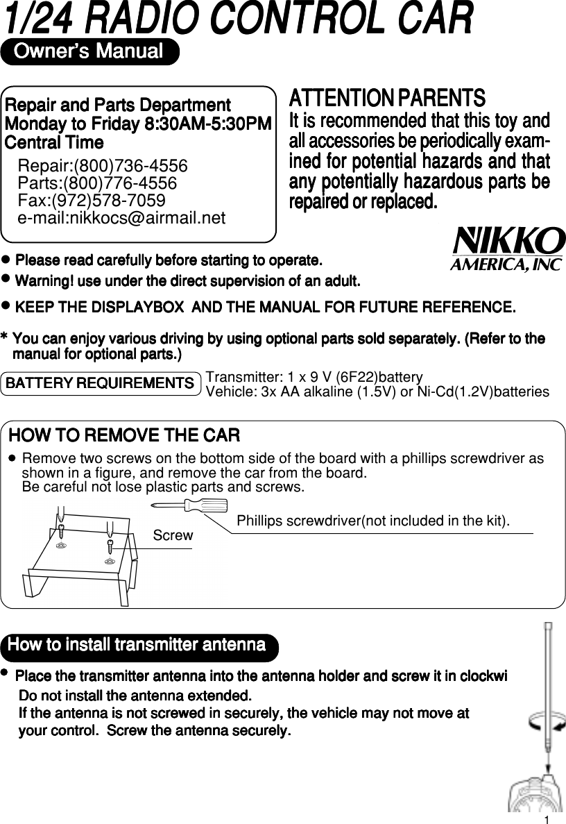 11/24 RADIO CONTROL CAR1/24 RADIO CONTROL CAR1/24 RADIO CONTROL CAR1/24 RADIO CONTROL CAR1/24 RADIO CONTROL CAROwner&apos;s ManualOwner&apos;s ManualOwner&apos;s ManualOwner&apos;s ManualOwner&apos;s ManualzPlease read carefully before starting to operate.Please read carefully before starting to operate.Please read carefully before starting to operate.Please read carefully before starting to operate.Please read carefully before starting to operate.Warning! use under the direct supervision of an adult.Warning! use under the direct supervision of an adult.Warning! use under the direct supervision of an adult.Warning! use under the direct supervision of an adult.Warning! use under the direct supervision of an adult.KEEP THE DISPLAYBOX  AND THE MANUAL FOR FUTURE REFERENCE.KEEP THE DISPLAYBOX  AND THE MANUAL FOR FUTURE REFERENCE.KEEP THE DISPLAYBOX  AND THE MANUAL FOR FUTURE REFERENCE.KEEP THE DISPLAYBOX  AND THE MANUAL FOR FUTURE REFERENCE.KEEP THE DISPLAYBOX  AND THE MANUAL FOR FUTURE REFERENCE.You can enjoy various driving by using optional parts sold separately. You can enjoy various driving by using optional parts sold separately. You can enjoy various driving by using optional parts sold separately. You can enjoy various driving by using optional parts sold separately. You can enjoy various driving by using optional parts sold separately. (Refer to the(Refer to the(Refer to the(Refer to the(Refer to themanual for optional parts.)manual for optional parts.)manual for optional parts.)manual for optional parts.)manual for optional parts.)*****Repair and Parts DepartmentRepair and Parts DepartmentRepair and Parts DepartmentRepair and Parts DepartmentRepair and Parts DepartmentMonday to Friday 8:30AM-5:30PMMonday to Friday 8:30AM-5:30PMMonday to Friday 8:30AM-5:30PMMonday to Friday 8:30AM-5:30PMMonday to Friday 8:30AM-5:30PMCentral TimeCentral TimeCentral TimeCentral TimeCentral TimeRepair:(800)736-4556Parts:(800)776-4556Fax:(972)578-7059e-mail:nikkocs@airmail.netATTENTION PARENTSATTENTION PARENTSATTENTION PARENTSATTENTION PARENTSATTENTION PARENTSIt is recommended that this toy andIt is recommended that this toy andIt is recommended that this toy andIt is recommended that this toy andIt is recommended that this toy andall accessories be periodically exam-all accessories be periodically exam-all accessories be periodically exam-all accessories be periodically exam-all accessories be periodically exam-ined for potential hazards and thatined for potential hazards and thatined for potential hazards and thatined for potential hazards and thatined for potential hazards and thatany potentially hazardous parts beany potentially hazardous parts beany potentially hazardous parts beany potentially hazardous parts beany potentially hazardous parts berepaired or replaced.repaired or replaced.repaired or replaced.repaired or replaced.repaired or replaced.zzHow to install transmitter antennaHow to install transmitter antennaHow to install transmitter antennaHow to install transmitter antennaHow to install transmitter antennaPlace the transmitter antenna into the antenna holder and screw it in clockwise.Place the transmitter antenna into the antenna holder and screw it in clockwise.Place the transmitter antenna into the antenna holder and screw it in clockwise.Place the transmitter antenna into the antenna holder and screw it in clockwise.Place the transmitter antenna into the antenna holder and screw it in clockwise.Do not install the antenna extended.Do not install the antenna extended.Do not install the antenna extended.Do not install the antenna extended.Do not install the antenna extended.If the antenna is not screwed in securely, the vehicle may not move atIf the antenna is not screwed in securely, the vehicle may not move atIf the antenna is not screwed in securely, the vehicle may not move atIf the antenna is not screwed in securely, the vehicle may not move atIf the antenna is not screwed in securely, the vehicle may not move atyour control.  Screw the antenna securely.your control.  Screw the antenna securely.your control.  Screw the antenna securely.your control.  Screw the antenna securely.your control.  Screw the antenna securely.BATTERY REQUIREMENTSBATTERY REQUIREMENTSBATTERY REQUIREMENTSBATTERY REQUIREMENTSBATTERY REQUIREMENTS Transmitter: 1 x 9 V (6F22)batteryVehicle: 3x AA alkaline (1.5V) or Ni-Cd(1.2V)batteriesRemove two screws on the bottom side of the board with a phillips screwdriver asshown in a figure, and remove the car from the board.Be careful not lose plastic parts and screws.HOW TO REMOVE THE CARHOW TO REMOVE THE CARHOW TO REMOVE THE CARHOW TO REMOVE THE CARHOW TO REMOVE THE CARScrewPhillips screwdriver(not included in the kit).