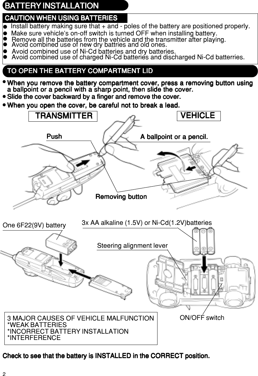 2One 6F22(9V) batteryON/OFF switch3 MAJOR CAUSES OF VEHICLE MALFUNCTION*WEAK BATTERIES*INCORRECT BATTERY INSTALLATION*INTERFERENCESteering alignment leverWhen you remove the battery compartment cover, press a removing button usingWhen you remove the battery compartment cover, press a removing button usingWhen you remove the battery compartment cover, press a removing button usingWhen you remove the battery compartment cover, press a removing button usingWhen you remove the battery compartment cover, press a removing button usinga ballpoint or a pencil with a sharp point, then slide the cover.a ballpoint or a pencil with a sharp point, then slide the cover.a ballpoint or a pencil with a sharp point, then slide the cover.a ballpoint or a pencil with a sharp point, then slide the cover.a ballpoint or a pencil with a sharp point, then slide the cover.Slide the cover backward by a finger and remove the cover.Slide the cover backward by a finger and remove the cover.Slide the cover backward by a finger and remove the cover.Slide the cover backward by a finger and remove the cover.Slide the cover backward by a finger and remove the cover.When you open the cover, be careful not to break a lead.When you open the cover, be careful not to break a lead.When you open the cover, be careful not to break a lead.When you open the cover, be careful not to break a lead.When you open the cover, be careful not to break a lead.A ballpoint or a pencil.A ballpoint or a pencil.A ballpoint or a pencil.A ballpoint or a pencil.A ballpoint or a pencil.PushPushPushPushPushTO OPEN THE BATTERY COMPARTMENT LIDTO OPEN THE BATTERY COMPARTMENT LIDTO OPEN THE BATTERY COMPARTMENT LIDTO OPEN THE BATTERY COMPARTMENT LIDTO OPEN THE BATTERY COMPARTMENT LIDRemoving buttonRemoving buttonRemoving buttonRemoving buttonRemoving buttonVEHICLEVEHICLEVEHICLEVEHICLEVEHICLETRANSMITTERTRANSMITTERTRANSMITTERTRANSMITTERTRANSMITTERCheck to see that the battery is INSTALLED in the CORRECT position.Check to see that the battery is INSTALLED in the CORRECT position.Check to see that the battery is INSTALLED in the CORRECT position.Check to see that the battery is INSTALLED in the CORRECT position.Check to see that the battery is INSTALLED in the CORRECT position.3x AA alkaline (1.5V) or Ni-Cd(1.2V)batteriesBATTERY INSTALLATIONBATTERY INSTALLATIONBATTERY INSTALLATIONBATTERY INSTALLATIONBATTERY INSTALLATIONInstall battery making sure that + and - poles of the battery are positioned properly.Make sure vehicle’s on-off switch is turned OFF when installing battery.Remove all the batteries from the vehicle and the transmitter after playing.zzzzzzCAUTION WHEN USING BATTERIESCAUTION WHEN USING BATTERIESCAUTION WHEN USING BATTERIESCAUTION WHEN USING BATTERIESCAUTION WHEN USING BATTERIESAvoid combined use of new dry battries and old ones.Avoid combined use of Ni-Cd batteries and dry batteries.Avoid combined use of charged Ni-Cd batteries and discharged Ni-Cd batterries.