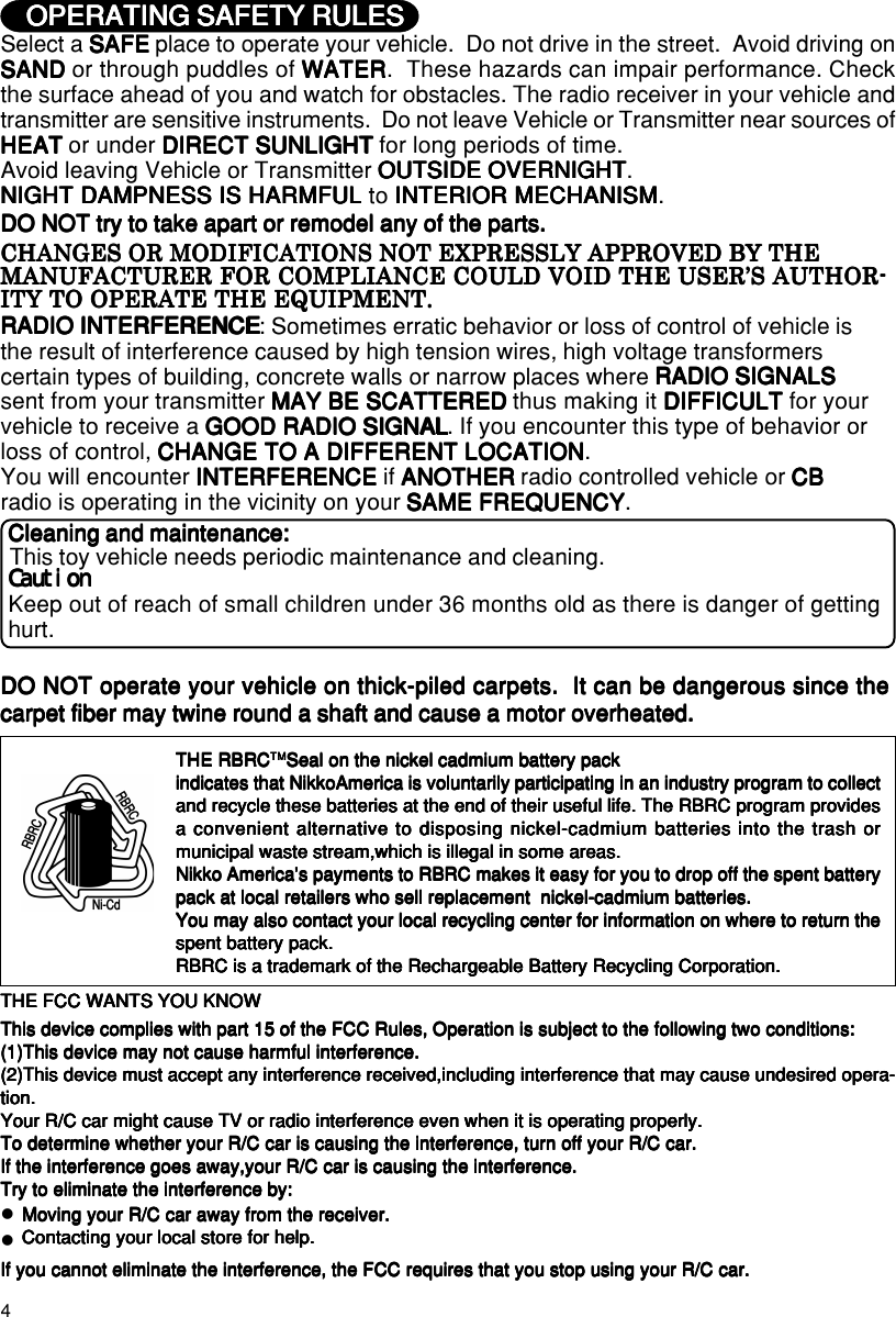 4Keep out of reach of small children under 36 months old as there is danger of gettinghurt.CautionCautionCautionCautionCautionThis toy vehicle needs periodic maintenance and cleaning.Cleaning and maintenance:Cleaning and maintenance:Cleaning and maintenance:Cleaning and maintenance:Cleaning and maintenance:OPERATING SAFETY RULESOPERATING SAFETY RULESOPERATING SAFETY RULESOPERATING SAFETY RULESOPERATING SAFETY RULESSelect a SAFESAFESAFESAFESAFE place to operate your vehicle.  Do not drive in the street.  Avoid driving onSANDSANDSANDSANDSAND or through puddles of WATERWATERWATERWATERWATER.  These hazards can impair performance. Checkthe surface ahead of you and watch for obstacles. The radio receiver in your vehicle andtransmitter are sensitive instruments.  Do not leave Vehicle or Transmitter near sources ofHEATHEATHEATHEATHEAT or under DIRECT SUNLIGHTDIRECT SUNLIGHTDIRECT SUNLIGHTDIRECT SUNLIGHTDIRECT SUNLIGHT for long periods of time.Avoid leaving Vehicle or Transmitter OUTSIDE OVERNIGHTOUTSIDE OVERNIGHTOUTSIDE OVERNIGHTOUTSIDE OVERNIGHTOUTSIDE OVERNIGHT.NIGHT DAMPNESS IS HARMFULNIGHT DAMPNESS IS HARMFULNIGHT DAMPNESS IS HARMFULNIGHT DAMPNESS IS HARMFULNIGHT DAMPNESS IS HARMFUL to INTERIOR MECHANISMINTERIOR MECHANISMINTERIOR MECHANISMINTERIOR MECHANISMINTERIOR MECHANISM.DO NOT try to take apart or remodel any of the parts.DO NOT try to take apart or remodel any of the parts.DO NOT try to take apart or remodel any of the parts.DO NOT try to take apart or remodel any of the parts.DO NOT try to take apart or remodel any of the parts.RADIO INTERFERENCERADIO INTERFERENCERADIO INTERFERENCERADIO INTERFERENCERADIO INTERFERENCE: Sometimes erratic behavior or loss of control of vehicle isthe result of interference caused by high tension wires, high voltage transformerscertain types of building, concrete walls or narrow places where RADIO SIGNALSRADIO SIGNALSRADIO SIGNALSRADIO SIGNALSRADIO SIGNALSsent from your transmitter MAY BE SCATTEREDMAY BE SCATTEREDMAY BE SCATTEREDMAY BE SCATTEREDMAY BE SCATTERED thus making it DIFFICULTDIFFICULTDIFFICULTDIFFICULTDIFFICULT for yourvehicle to receive a GOOD RADIO SIGNALGOOD RADIO SIGNALGOOD RADIO SIGNALGOOD RADIO SIGNALGOOD RADIO SIGNAL. If you encounter this type of behavior orloss of control, CHANGE TO A DIFFERENT LOCATIONCHANGE TO A DIFFERENT LOCATIONCHANGE TO A DIFFERENT LOCATIONCHANGE TO A DIFFERENT LOCATIONCHANGE TO A DIFFERENT LOCATION.You will encounter INTERFERENCEINTERFERENCEINTERFERENCEINTERFERENCEINTERFERENCE if ANOTHERANOTHERANOTHERANOTHERANOTHER radio controlled vehicle or CBCBCBCBCBradio is operating in the vicinity on your SAME FREQUENCYSAME FREQUENCYSAME FREQUENCYSAME FREQUENCYSAME FREQUENCY.CHANGES OR MODIFICATIONS NOT EXPRESSLY APPROVED BY THECHANGES OR MODIFICATIONS NOT EXPRESSLY APPROVED BY THECHANGES OR MODIFICATIONS NOT EXPRESSLY APPROVED BY THECHANGES OR MODIFICATIONS NOT EXPRESSLY APPROVED BY THECHANGES OR MODIFICATIONS NOT EXPRESSLY APPROVED BY THEMANUFACTURER FOR COMPLIANCE COULD VOID THE USER’S AUTHOR-MANUFACTURER FOR COMPLIANCE COULD VOID THE USER’S AUTHOR-MANUFACTURER FOR COMPLIANCE COULD VOID THE USER’S AUTHOR-MANUFACTURER FOR COMPLIANCE COULD VOID THE USER’S AUTHOR-MANUFACTURER FOR COMPLIANCE COULD VOID THE USER’S AUTHOR-ITY TO OPERATE THE EQUIPMENT.ITY TO OPERATE THE EQUIPMENT.ITY TO OPERATE THE EQUIPMENT.ITY TO OPERATE THE EQUIPMENT.ITY TO OPERATE THE EQUIPMENT.English/FranEnglish/FranEnglish/FranEnglish/FranEnglish/Fran軋軋軋軋軋isisisisisTHE FCC WANTS YOU KNOWTHE FCC WANTS YOU KNOWTHE FCC WANTS YOU KNOWTHE FCC WANTS YOU KNOWTHE FCC WANTS YOU KNOWThis device complies with part 15 of the FCC Rules, Operation is subject to the following two conditions:This device complies with part 15 of the FCC Rules, Operation is subject to the following two conditions:This device complies with part 15 of the FCC Rules, Operation is subject to the following two conditions:This device complies with part 15 of the FCC Rules, Operation is subject to the following two conditions:This device complies with part 15 of the FCC Rules, Operation is subject to the following two conditions:(1)This device may not cause harmful interference.(1)This device may not cause harmful interference.(1)This device may not cause harmful interference.(1)This device may not cause harmful interference.(1)This device may not cause harmful interference.(2)This device must accept any interference received,including interference that may cause undesired opera-(2)This device must accept any interference received,including interference that may cause undesired opera-(2)This device must accept any interference received,including interference that may cause undesired opera-(2)This device must accept any interference received,including interference that may cause undesired opera-(2)This device must accept any interference received,including interference that may cause undesired opera-tion.tion.tion.tion.tion.Your R/C car might cause TV or radio interference even when it is operating properly.Your R/C car might cause TV or radio interference even when it is operating properly.Your R/C car might cause TV or radio interference even when it is operating properly.Your R/C car might cause TV or radio interference even when it is operating properly.Your R/C car might cause TV or radio interference even when it is operating properly.To determine whether your R/C car is causing the interference, turn off your R/C car.To determine whether your R/C car is causing the interference, turn off your R/C car.To determine whether your R/C car is causing the interference, turn off your R/C car.To determine whether your R/C car is causing the interference, turn off your R/C car.To determine whether your R/C car is causing the interference, turn off your R/C car.If the interference goes away,your R/C car is causing the interference.If the interference goes away,your R/C car is causing the interference.If the interference goes away,your R/C car is causing the interference.If the interference goes away,your R/C car is causing the interference.If the interference goes away,your R/C car is causing the interference.Try to eliminate the interference by:Try to eliminate the interference by:Try to eliminate the interference by:Try to eliminate the interference by:Try to eliminate the interference by:Moving your R/C car away from the receiver.Moving your R/C car away from the receiver.Moving your R/C car away from the receiver.Moving your R/C car away from the receiver.Moving your R/C car away from the receiver.Contacting your local store for help.Contacting your local store for help.Contacting your local store for help.Contacting your local store for help.Contacting your local store for help.If you cannot eliminate the interference, the FCC requires that you stop using your R/C car.If you cannot eliminate the interference, the FCC requires that you stop using your R/C car.If you cannot eliminate the interference, the FCC requires that you stop using your R/C car.If you cannot eliminate the interference, the FCC requires that you stop using your R/C car.If you cannot eliminate the interference, the FCC requires that you stop using your R/C car.zzTHE RBRCTHE RBRCTHE RBRCTHE RBRCTHE RBRCTMTMTMTMTMSeal on the nickel cadmium battery packSeal on the nickel cadmium battery packSeal on the nickel cadmium battery packSeal on the nickel cadmium battery packSeal on the nickel cadmium battery packindicates that NikkoAmerica is voluntarily participating in an industry program to collectindicates that NikkoAmerica is voluntarily participating in an industry program to collectindicates that NikkoAmerica is voluntarily participating in an industry program to collectindicates that NikkoAmerica is voluntarily participating in an industry program to collectindicates that NikkoAmerica is voluntarily participating in an industry program to collectand recycle these batteries at the end of their useful life. The RBRC program providesand recycle these batteries at the end of their useful life. The RBRC program providesand recycle these batteries at the end of their useful life. The RBRC program providesand recycle these batteries at the end of their useful life. The RBRC program providesand recycle these batteries at the end of their useful life. The RBRC program providesa convenient alternative to disposing nickel-cadmium batteries into the trash ora convenient alternative to disposing nickel-cadmium batteries into the trash ora convenient alternative to disposing nickel-cadmium batteries into the trash ora convenient alternative to disposing nickel-cadmium batteries into the trash ora convenient alternative to disposing nickel-cadmium batteries into the trash ormunicipal waste stream,which is illegal in some areas.municipal waste stream,which is illegal in some areas.municipal waste stream,which is illegal in some areas.municipal waste stream,which is illegal in some areas.municipal waste stream,which is illegal in some areas.Nikko America&apos;s payments to RBRC makes it easy for you to drop off the spent batteryNikko America&apos;s payments to RBRC makes it easy for you to drop off the spent batteryNikko America&apos;s payments to RBRC makes it easy for you to drop off the spent batteryNikko America&apos;s payments to RBRC makes it easy for you to drop off the spent batteryNikko America&apos;s payments to RBRC makes it easy for you to drop off the spent batterypack at local retailers who sell replacement  nickel-cadmium batteries.pack at local retailers who sell replacement  nickel-cadmium batteries.pack at local retailers who sell replacement  nickel-cadmium batteries.pack at local retailers who sell replacement  nickel-cadmium batteries.pack at local retailers who sell replacement  nickel-cadmium batteries.You may also contact your local recycling center for information on where to return theYou may also contact your local recycling center for information on where to return theYou may also contact your local recycling center for information on where to return theYou may also contact your local recycling center for information on where to return theYou may also contact your local recycling center for information on where to return thespent battery pack.spent battery pack.spent battery pack.spent battery pack.spent battery pack.RBRC is a trademark of the Rechargeable Battery Recycling Corporation.RBRC is a trademark of the Rechargeable Battery Recycling Corporation.RBRC is a trademark of the Rechargeable Battery Recycling Corporation.RBRC is a trademark of the Rechargeable Battery Recycling Corporation.RBRC is a trademark of the Rechargeable Battery Recycling Corporation.DO NOT operate your vehicle on thick-piled carpets.  It can be dangerous since theDO NOT operate your vehicle on thick-piled carpets.  It can be dangerous since theDO NOT operate your vehicle on thick-piled carpets.  It can be dangerous since theDO NOT operate your vehicle on thick-piled carpets.  It can be dangerous since theDO NOT operate your vehicle on thick-piled carpets.  It can be dangerous since thecarpet fiber may twine round a shaft and cause a motor overheated.carpet fiber may twine round a shaft and cause a motor overheated.carpet fiber may twine round a shaft and cause a motor overheated.carpet fiber may twine round a shaft and cause a motor overheated.carpet fiber may twine round a shaft and cause a motor overheated.