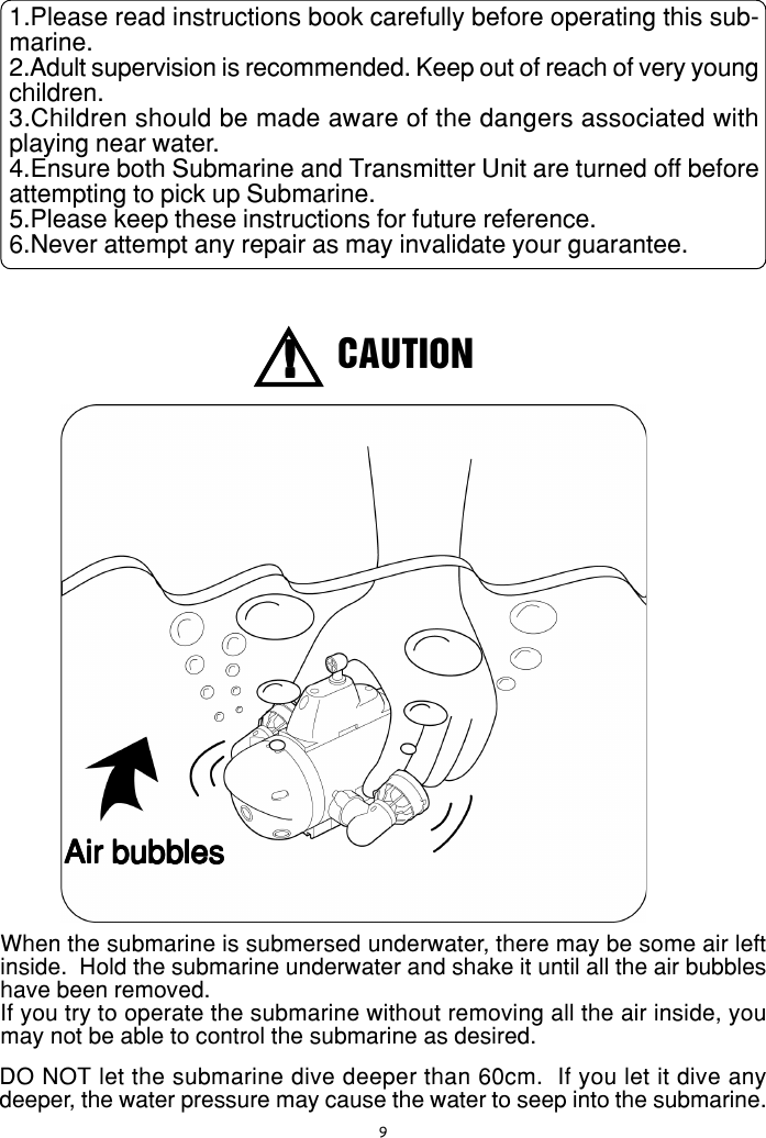 9!!!!!Air bubblesAir bubblesAir bubblesAir bubblesAir bubblesCAUTIONWhen the submarine is submersed underwater, there may be some air leftinside.  Hold the submarine underwater and shake it until all the air bubbleshave been removed.If you try to operate the submarine without removing all the air inside, youmay not be able to control the submarine as desired.DO NOT let the submarine dive deeper than 60cm.  If you let it dive anydeeper, the water pressure may cause the water to seep into the submarine.1.Please read instructions book carefully before operating this sub-marine.2.Adult supervision is recommended. Keep out of reach of very youngchildren.3.Children should be made aware of the dangers associated withplaying near water.4.Ensure both Submarine and Transmitter Unit are turned off beforeattempting to pick up Submarine.5.Please keep these instructions for future reference.6.Never attempt any repair as may invalidate your guarantee.