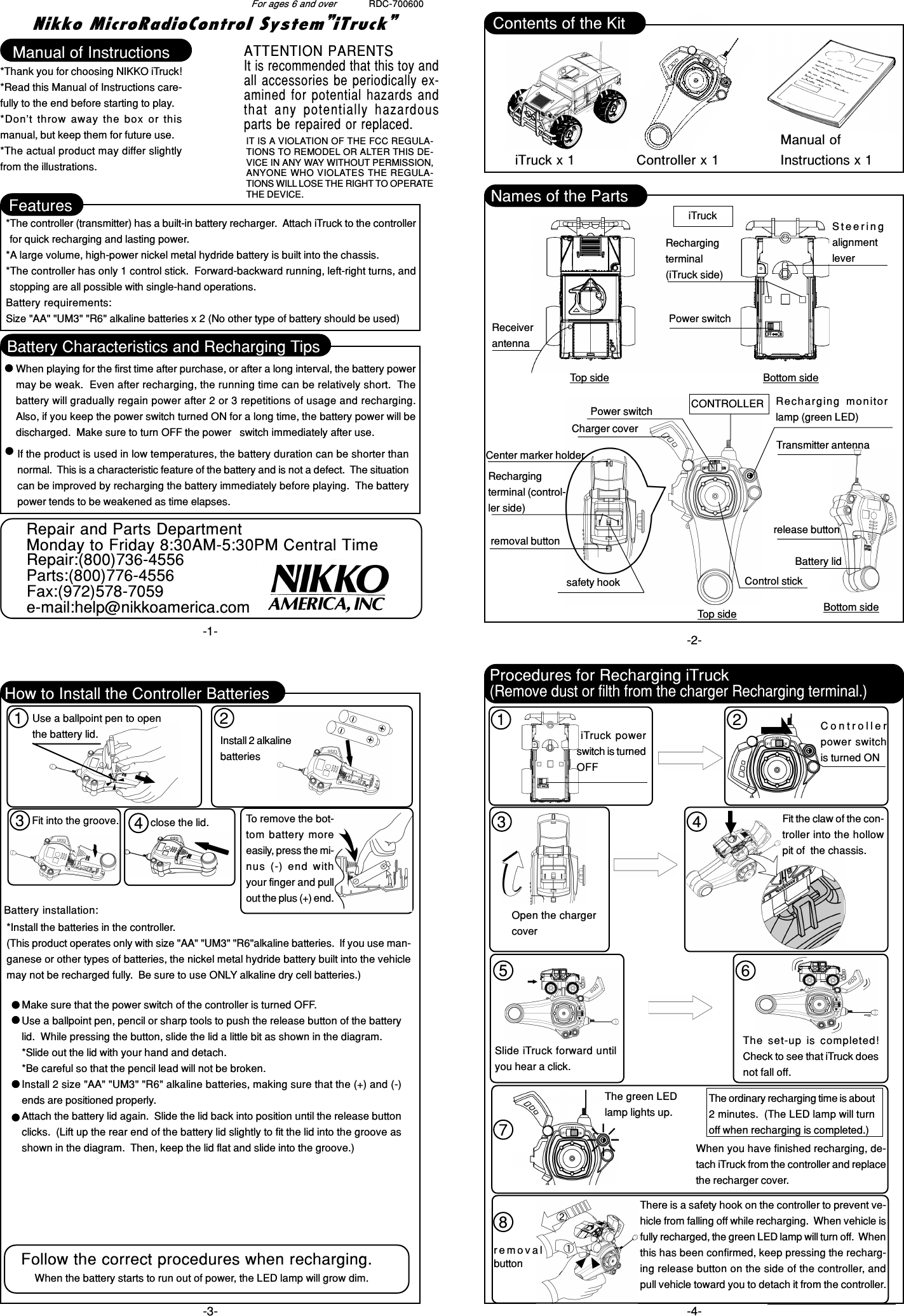 Nikko MicroRadioControl System”iTruck”RDC-700600-2--3- -4--1-For ages 6 and overManual of Instructions*Thank you for choosing NIKKO iTruck!*Read this Manual of Instructions care-fully to the end before starting to play.*Don’t throw away the box or thismanual, but keep them for future use.*The actual product may differ slightlyfrom the illustrations.Features*The controller (transmitter) has a built-in battery recharger.  Attach iTruck to the controllerfor quick recharging and lasting power.*A large volume, high-power nickel metal hydride battery is built into the chassis.*The controller has only 1 control stick.  Forward-backward running, left-right turns, andstopping are all possible with single-hand operations.Battery requirements:Size &quot;AA&quot; &quot;UM3&quot; &quot;R6&quot; alkaline batteries x 2 (No other type of battery should be used)Battery Characteristics and Recharging TipsWhen playing for the first time after purchase, or after a long interval, the battery powermay be weak.  Even after recharging, the running time can be relatively short.  Thebattery will gradually regain power after 2 or 3 repetitions of usage and recharging.Also, if you keep the power switch turned ON for a long time, the battery power will bedischarged.  Make sure to turn OFF the power   switch immediately after use.Names of the PartsiTruckReceiverantennaTop sideSteeringalignmentleverPower switchBottom sideRechargingterminal(iTruck side)Charger coverCONTROLLERCenter marker holderRechargingterminal (control-ler side)release buttonPower switch Recharging  monitorlamp (green LED)Control stickTop sideTransmitter antennaBattery lidBottom sidesafety hookremoval buttonHow to Install the Controller BatteriesUse a ballpoint pen to openthe battery lid. Install 2 alkalinebatteriesBattery installation:*Install the batteries in the controller.(This product operates only with size &quot;AA&quot; &quot;UM3&quot; &quot;R6&quot;alkaline batteries.  If you use man-ganese or other types of batteries, the nickel metal hydride battery built into the vehiclemay not be recharged fully.  Be sure to use ONLY alkaline dry cell batteries.)Make sure that the power switch of the controller is turned OFF.Use a ballpoint pen, pencil or sharp tools to push the release button of the batterylid.  While pressing the button, slide the lid a little bit as shown in the diagram.*Slide out the lid with your hand and detach.*Be careful so that the pencil lead will not be broken.Install 2 size &quot;AA&quot; &quot;UM3&quot; &quot;R6&quot; alkaline batteries, making sure that the (+) and (-)ends are positioned properly.Attach the battery lid again.  Slide the lid back into position until the release buttonclicks.  (Lift up the rear end of the battery lid slightly to fit the lid into the groove asshown in the diagram.  Then, keep the lid flat and slide into the groove.)There is a safety hook on the controller to prevent ve-hicle from falling off while recharging.  When vehicle isfully recharged, the green LED lamp will turn off.  Whenthis has been confirmed, keep pressing the recharg-ing release button on the side of the controller, andpull vehicle toward you to detach it from the controller.removalbutton iTruck powerswitch is turnedOFFControllerpower switchis turned ONOpen the chargercoverFit the claw of the con-troller into the hollowpit of  the chassis.Slide iTruck forward untilyou hear a click.The set-up is completed!Check to see that iTruck doesnot fall off.The green LEDlamp lights up.The ordinary recharging time is about2 minutes.  (The LED lamp will turnoff when recharging is completed.)Contents of the KitiTruck x 1 Controller x 1Manual ofInstructions x 1close the lid.If the product is used in low temperatures, the battery duration can be shorter thannormal.  This is a characteristic feature of the battery and is not a defect.  The situationcan be improved by recharging the battery immediately before playing.  The batterypower tends to be weakened as time elapses.When you have finished recharging, de-tach iTruck from the controller and replacethe recharger cover.Fit into the groove. To remove the bot-tom battery moreeasily, press the mi-nus (-) end  withyour finger and pullout the plus (+) end.Procedures for Recharging iTruck(Remove dust or filth from the charger Recharging terminal.)Follow the correct procedures when recharging.When the battery starts to run out of power, the LED lamp will grow dim.1 2341 23 45 678ATTENTION PARENTSIt is recommended that this toy andall accessories be periodically ex-amined for potential  hazards andthat  any  potentially  hazardousparts be repaired or replaced.IT IS A VIOLATION OF THE FCC REGULA-TIONS TO REMODEL OR ALTER THIS DE-VICE IN ANY WAY WITHOUT PERMISSION,ANYONE WHO VIOLATES THE REGULA-TIONS WILL LOSE THE RIGHT TO OPERATETHE DEVICE.Repair and Parts DepartmentMonday to Friday 8:30AM-5:30PM Central TimeRepair:(800)736-4556Parts:(800)776-4556Fax:(972)578-7059e-mail:help@nikkoamerica.com